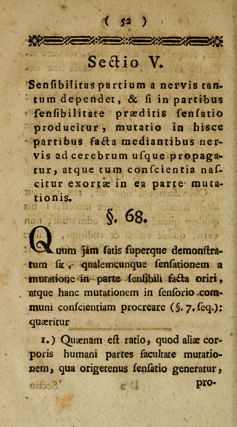 Seclio ¥• Senfibiliraspdrciatn a nervis can« lum dependec, & fi in parcibus fenfibilicace prsedicis fcnfacio producicur, mucacio in hisce ' parcibus fafta mediancibus ner- vis ad cerebrum ufque propaga* turj acque cum confciencia naf- cicur exorcse in e^ parce muca- tionis* §.68. Q uum jam ftcis (iiperque demonftra- tum fic ,' Hquaiemcunque fenfacionem a mutactoQe in pari;& fenfiyu fa£la oriri» acque tianc mucacionem in fenfbrioxom- muni confcienciam procreare (S»7#feq.): quaericur !♦) Quaenam eft racio, quod aliae cor- poris huraani parces facultace mucacio- nem> qua origecenus fenfacio generacur,