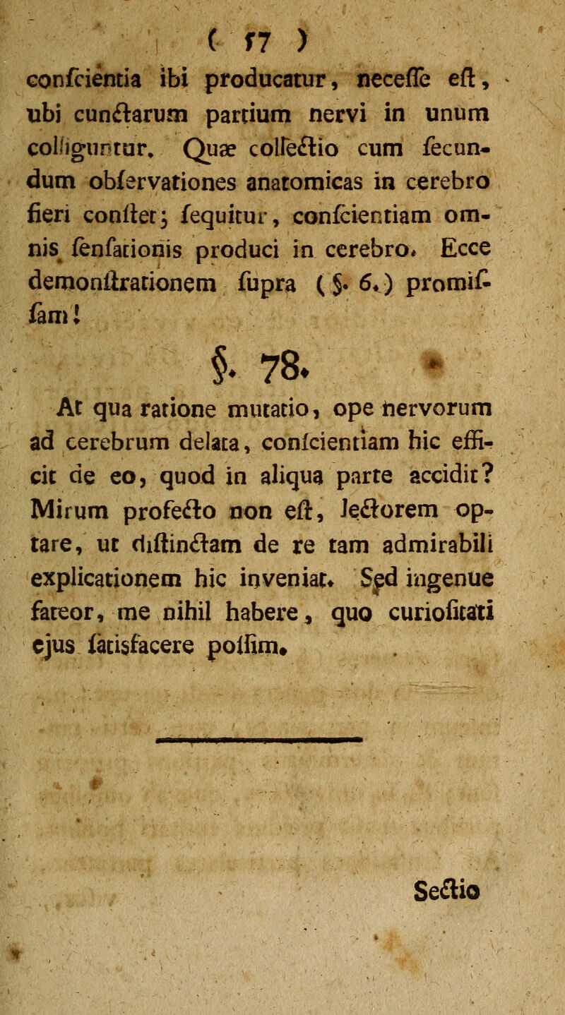 Gonfcientia ibi producatur, necefle eft, ubi cunftaruna parcium nervi in unum coliiguntur, Quae coireflio cum fecun- dum oblervationes anatomicas in cerebro fieri conrter^ fequitur, confcientiam om- nis^ fenfacionis produci in ccrebro* Ecce demoniirationem fupra ( §. 6*) promit fam! §♦ 78* At qua ratione mutacio, ope tiervorum ad cerebrum delaca, conlcientiam hic effi- cit de eoj quod in aliqua parte accidit? Mirum profefto non eft, Jeftorem op- lare, ut (liftinftam de re tam admirabili explicationem hic inveniat» Sfd ingenue fateor, me nihil habere, quo curioficati cjus lacisfacere polfim# Se£lio