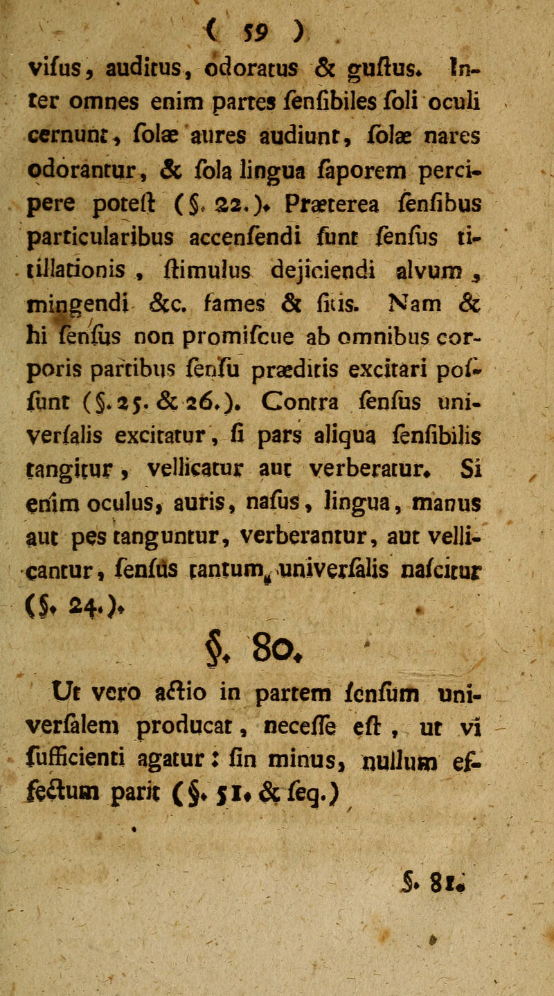 vifus, auditus, odoratus & guftus* In- ter omnes enim partes fenfibiles foli oculi ccrnunc, folae aures audiunt, fblae nares odorantur, & fola lingua faporem perci- pere poteft (§*320* Pra?terea fenfibus particularibus accenfendi funt fenfijs li- liilationis , ftimulus dejiciendi alvum ^ mingendi &c. fames & fids. Nam & hi {enfijs non promifcue ab omnibus cor- poris partibus fenfu praeditis excitari pof^ fiint ($.2$.&26,)» Contra fenfiis uni- verfalis excitatur, fi pars aliqua fenfibilis tangitur, vellicatur aut verberatur» Si ^nlmoculus, auris, nafus, lingua, manus aut pestanguntur, verberantur, aut velji- cantur, fenf^s tantum^ univerMs nafcitur Ut vcro aftio in partem fcnfum uni- verfalem producat, necefle cft , ut vi fufficienti agatur: fin minus, nuUum eA fcftuHi parit (§♦ SU & feq.) • 5» 8i#