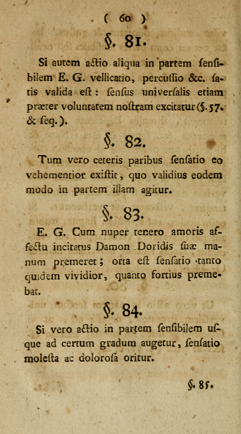 « §, 8i. Si autem aftio aliqua inpartem fenfi* bilem' E. G. vellicario, percudio &c* fa- tis valida eft : fenfiis univerfalis etiam praerer voluntatem noftram excicatur(§.57^ & feq*). §^ 82. ^ Tum vero ceteris paribus fenfatio eo vehemencior exillit, quo validius eodem modo in partem illam agicur* §. 83. E» G» Gum nuper tenero amoris af- fectu incitarus Damon .Doridis (iiac ma- num premeret; orca eft fenfacio -tanco quidem vividior, quanco fonius preme- bac. . §.84. Si vero aftio in partem fenfibilem uf- que ad cercum gradum augetur, fenfatio molcfta ac dolorofa oritur» §. 8f.