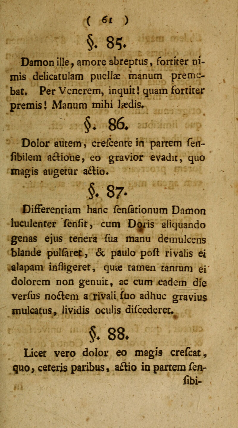 t. ( <5i ) Damon ille, amore abreptiis, fortiter ni- mis delicatulam puellae fnanum preme- bat, Per Venerem, inquit! quam fortiter premis! Manum mihi Jaedis» Dolor autem, crefcenre in partem fen- fibilem a£tiohe, eo gravior evadic, quo magis augetur adlio» §. 87. DifFerentiam hanc fenfationum Dnmon luculenter fenfit, cum Djris aliquando genas ejus tenera fiia manu demulcens blande pulfaret, & paulo pofl rivalis ei .alapam infligeret, quae tamen tanrum ei' dolorem non genuit, ac cum eadem die verfus noftem a rivali fuo adhuc gravius mulcatus» lividis oculis difcedereu Licet vero dolor eo magis crefcat, quo> ceteris paribus» a£lio io partem fea- fibi.