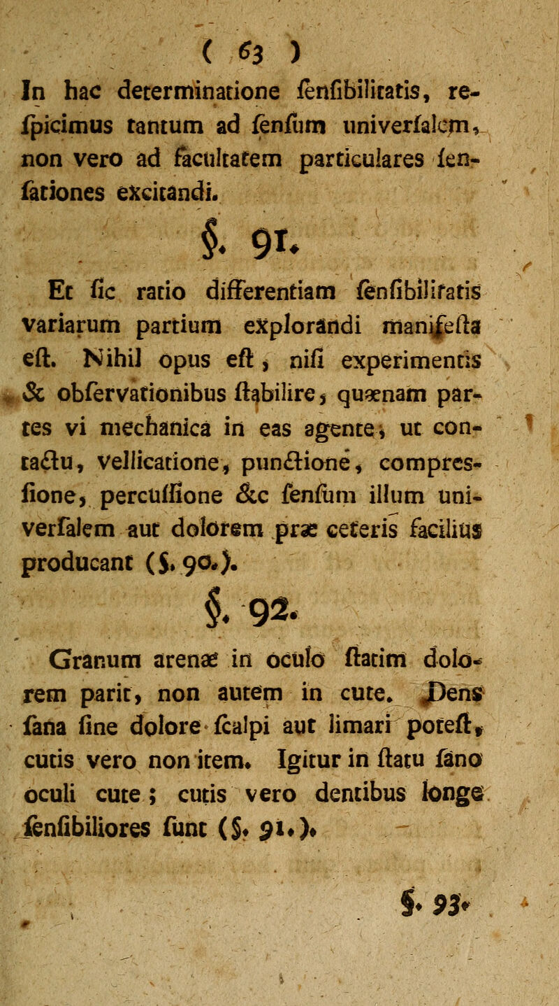 ( ^3 ) In hac decerminatione lenfibilicatis, re- fpicimus tantum ad fenfum univerlalcmr non vero ad facultatem particulares fen- fationes excitandL i 91. Et fic racio difFerentiam fenfibilifatis variarum partium explorandi manifefta eft. Nihil opus eft, nifi experimencis & obfervationibus ft^bilire j quaenam par-^ tes vi mechanica in eas agence* uc con- ca£lu, vellicacione, punftione^ compres- fione, percuffione &c fenfum ilhim uni« verralem aut dolorem prae ceteris facilius producant ($.90#), Granum arenae in oculo ftacim dolo« rem paric, non aucem in cuce» JDen^ fana fine dolore fcdlpi aut limarr poteftt cutis vero nonicem» Igicurinftacu fano oculi cuce; cucis vero dentibus longe ienfibiliores func (S« ^iO* §.