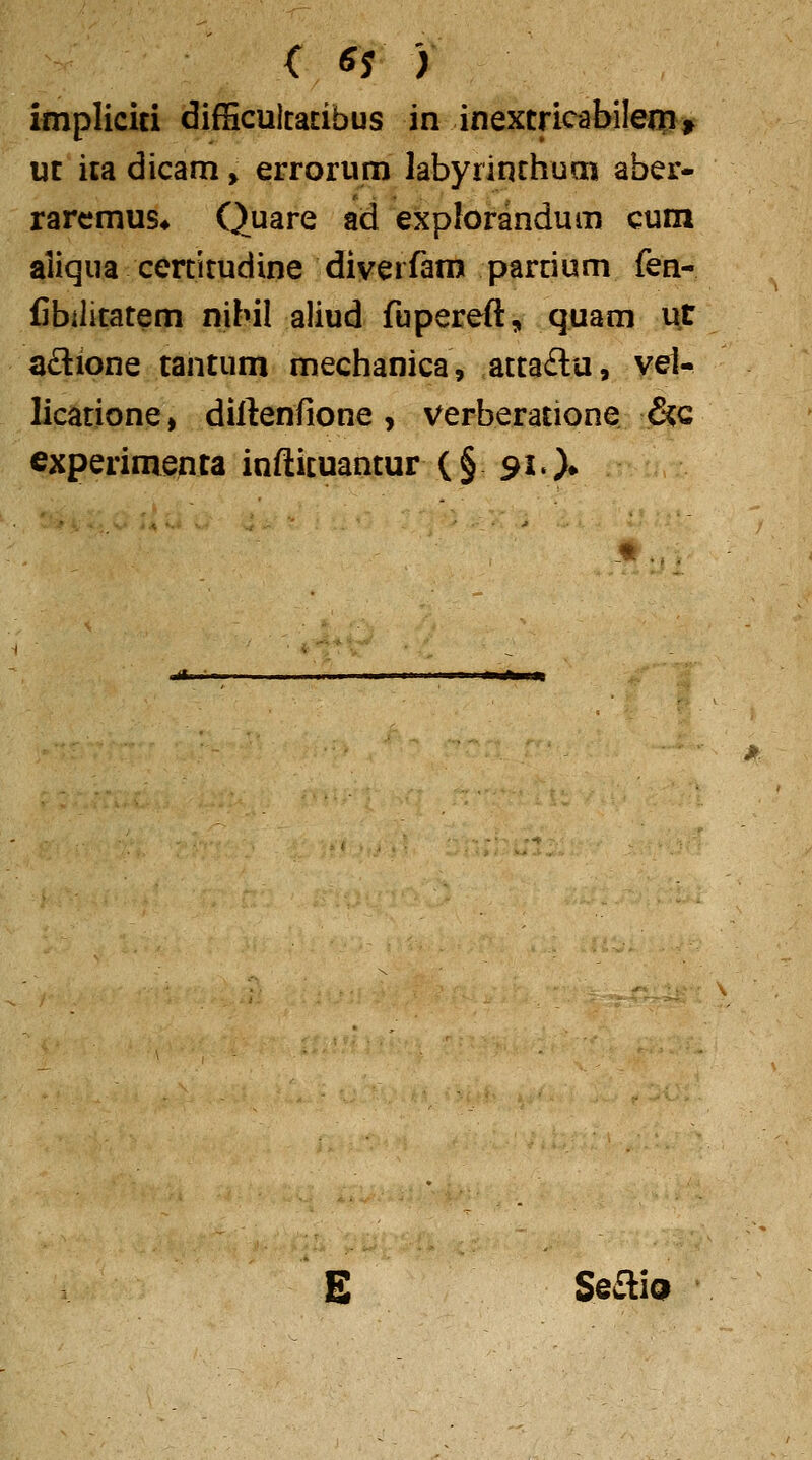 <: ^s ) impliciti difScultaEibus in inextricabilenn, ut ica dicam > errorum labyrinthum aber- rarcmus» Quare ad explorandum cum aliqua certitudine diverfam partium fen- fibilitatem nibil aliud fupereft, quam ut adione tantum mechanica, attaftu, vel- licatione, diftenfione, verberatione &;c experimenta inftituantur (§ 91.)» E SeaiQ