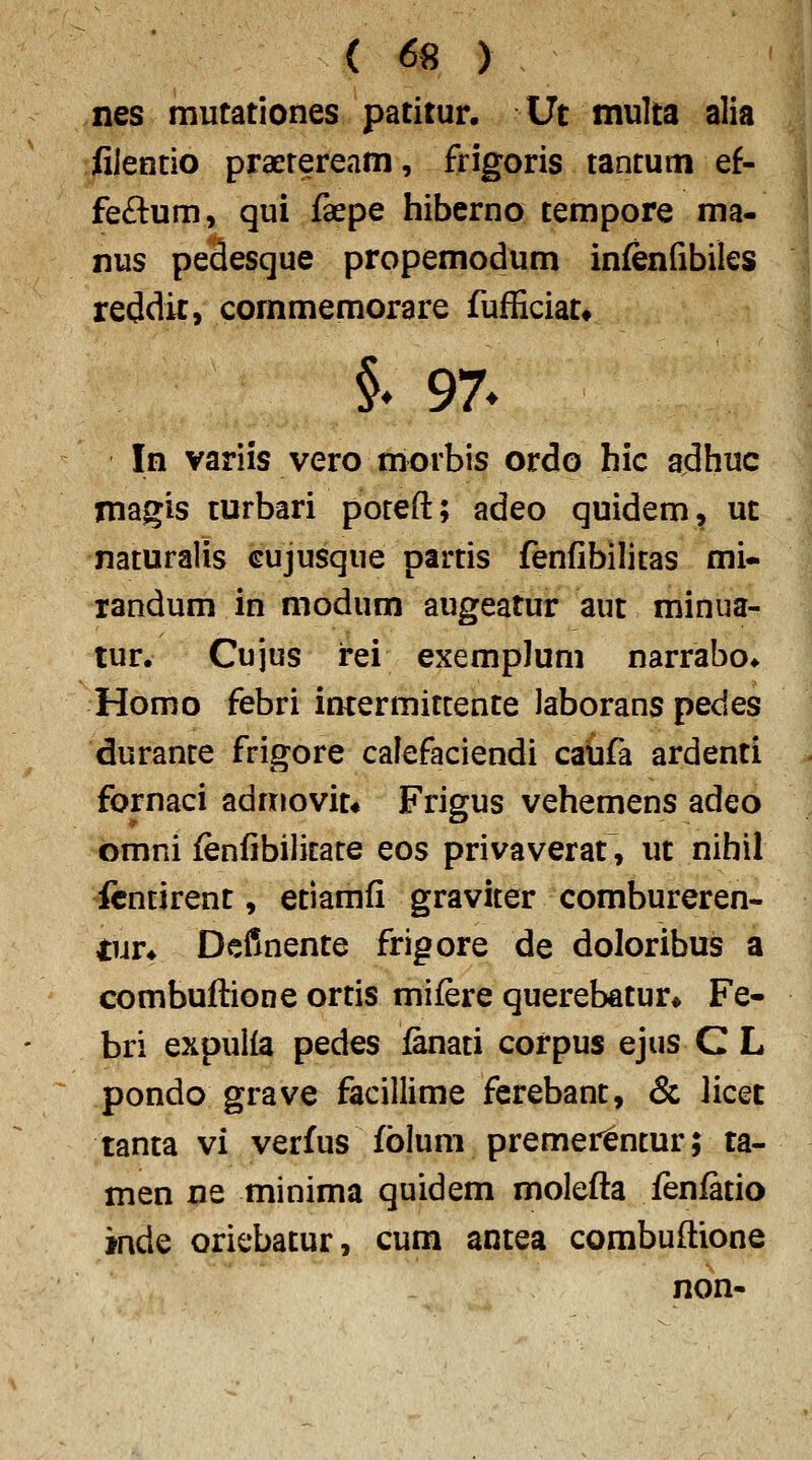 nes mutationes patitur. Ut multa alia filentio praereream, frigoris tantum ef- feftum, qui fepe hiberno tempore ma- nus pedesque propemodum infenfibiles reddir, commemorare fufficiat* In variis vero morbis ordo hic adhuc magis turbari poteft; adeo quidem, ut naturalis cujusque partis fenfibilitas mi« randum in modum augeatur aut minua- tur. Cujus rei exempJum narrabo» Homo febri intermitcente laborans pedes duranre frigore calefaciendi caufa ardenti fornaci admovit* Frigus vehemens adeo omni {enfibilicate eos privaverat, ut nihil ftntirent, etiamfi graviter combureren- ^ur* Definente frigore de doloribus a combuftione ortis mifere querebatur* Fe- bri expulla pedes lanati corpus ejus C L pondo grave facillime ferebant, & licet tanta vi verfus fblum premer^ntur; ta- men ne minima quidem molefta fenlatio inde oriebatur, cum antea combuftione non-