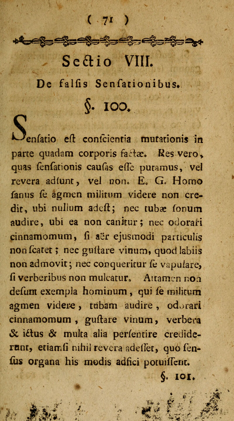 ( 70 Seaio VIII. De falfis Senfationibus* lOO. S, §. ^enfatio eft Gonlcientia mutarionis m parce quadam corporis fafta:* Res vero» quas fenfationis caufas effc puramus, vel revera adlunt, vel noru E^ G. Homo fanus fe agmen militum videre non cre- dit, ubi nuJlum adeft; nec tubae foDUm audire, ubi ea non canitur; nec odorari cinnamomum, fi aer ejusmodi particulis nonfcatet y nec guftare vinum, quod labiis non admovit, nec conquericur fe vapuiare> f\ verberibus non mulcatur, Aitamc-n noa defunt exempla hominum, qui fe militum agmen videre > tabam audire , od.irari cinnamomum , guftare vinum > verbera & i£lus & multa alia perfentire credide- rnnt, etiamfi nihil revera adellet, quo fen- fus organa his modis adfici potuifTenc. §. loi» f^^^'. -■*■> /Hri vWS'#-*-V >. y-- ■.^■C^*>4l ^^^e^i ^^