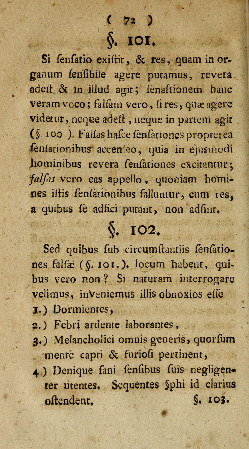 §* lOI. Si fenfatio exiftic, & res, quam in or- ganum fenfibiie agere puramus, revera adeit & in iilud acrit; lenaftionem banc veram voco; falfam vero, (i res, quaeagere ^ videcur, neque adeft, neque in parcem agit . (§ 100 ). FaifashafwefenfKionespropreiea ienianonibus accen'eo, quia in ejusmadi hominibus revera fenfariones excirantur; fnJfijs vero eas appelio, quoniam hdmi- nes iftis fenfationibus failunrur, cum res, a quibus (e adfici pucanr, non adfinr» §. 102. Sed quibus fiib circumftanciis fenfatio- nes falfae (§. loi.)» iocum habenr, qui- bus vero non ? Si nacuram incerrogare veiimus, inVt:niemus iliis obnoxios effe I.) DormienteS) s.) Febri ardenre laborances, , 3.) Meiancholici omnis generis, quorfum menre capri & furiofi percinenc, 4 ) Denique f^ini fenfibus fuis negiigen- ter ucences» Sequenres §phi id ciarius oftendent. §♦ 103*