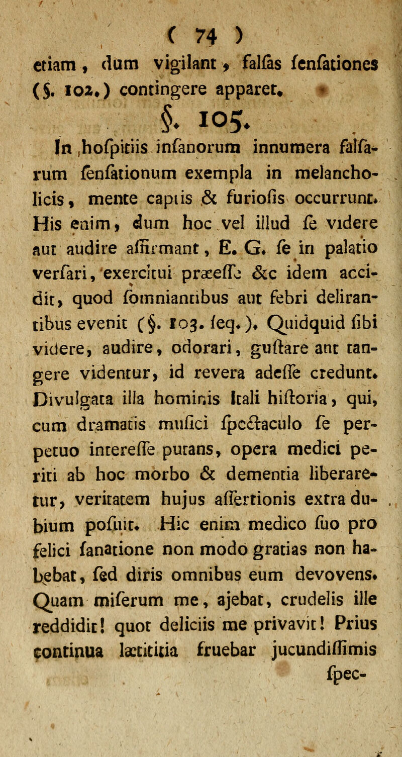 ctiam, dum vigilant ^ falfas fenfationes ($. I02») contingere apparet. t In (hofpitiis inranorum innumera falfa- rum fenfationum exempla in melancho- licis, mente capiis & furiofis occurrunt» His enim, dum hoc vel illud fe videre nut audire affirmant, E# G» fe in palatio verfari, exercicui praeeffo &c idem acci- dit> quod fbmniantibus aut febri deliran- tibus evenic (§. 103. feq*)« Quidquid fibi videre, audire, odorari, guftare ant tan- gere videntur, id revera adcffe credunt* Divuigaca ilia hominis Itali hiftoria, qui, cum dramatis mufici fpe£lacuIo fe per- petuo interefl^e pucans, opera medici pe- riti ab hoc morbo & demencia liberare- tur, vericatem hujus afl^ertionis extradu- bium pofiiit* Hic enim medico fuo pro felici fanatione non modb gratias non ha- b^ebat, fed diris omnibus eum devovens» Quam miferum me, ajebat, crudelis ille reddidic! quot deliciis me privavit! Prius continua lactititia fruebar jucundifiimis fpec-