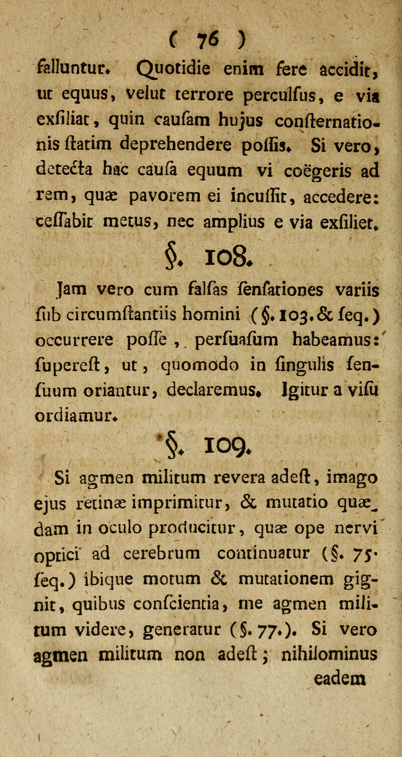 falluntur* C^potidie enim fere aceidit, uc equus, velut terrore perculfus, e via exfiliac, quin caufam hujus confternatio- nisftatim deprehendere poffis* Si vero, dete£ta hac caufa equum vi coegeris ad rem, quae pavorem ei incuflic, accedere: ceflabit mecus, nec amplius e via exfiliet» §. io8* Jam vero cum falfas fenfationes variis fub circumftantiis homini (§♦ 103,& feq.) occurrere poffe ,. perfuafum habeamus:' fupereft, ut, quomodo in fingulis fen- fuum oriantur, declaremus» Igicuravifii ordiamur^ •§/109. Si agmen milicum revera adeft, imago ejus retinas imprimicur, & mutacio quae^ dam in oculo proctucicur, quas ope ncrvi' opcici ad cerebrum continuacur (§♦ 75» feq.) ibique motum & mutationem gig- nic, quibus confcientia, me agmen miJi- tum videre, generatur (§. 770» Si vero agmen militum non adeft; nihilominus eadem