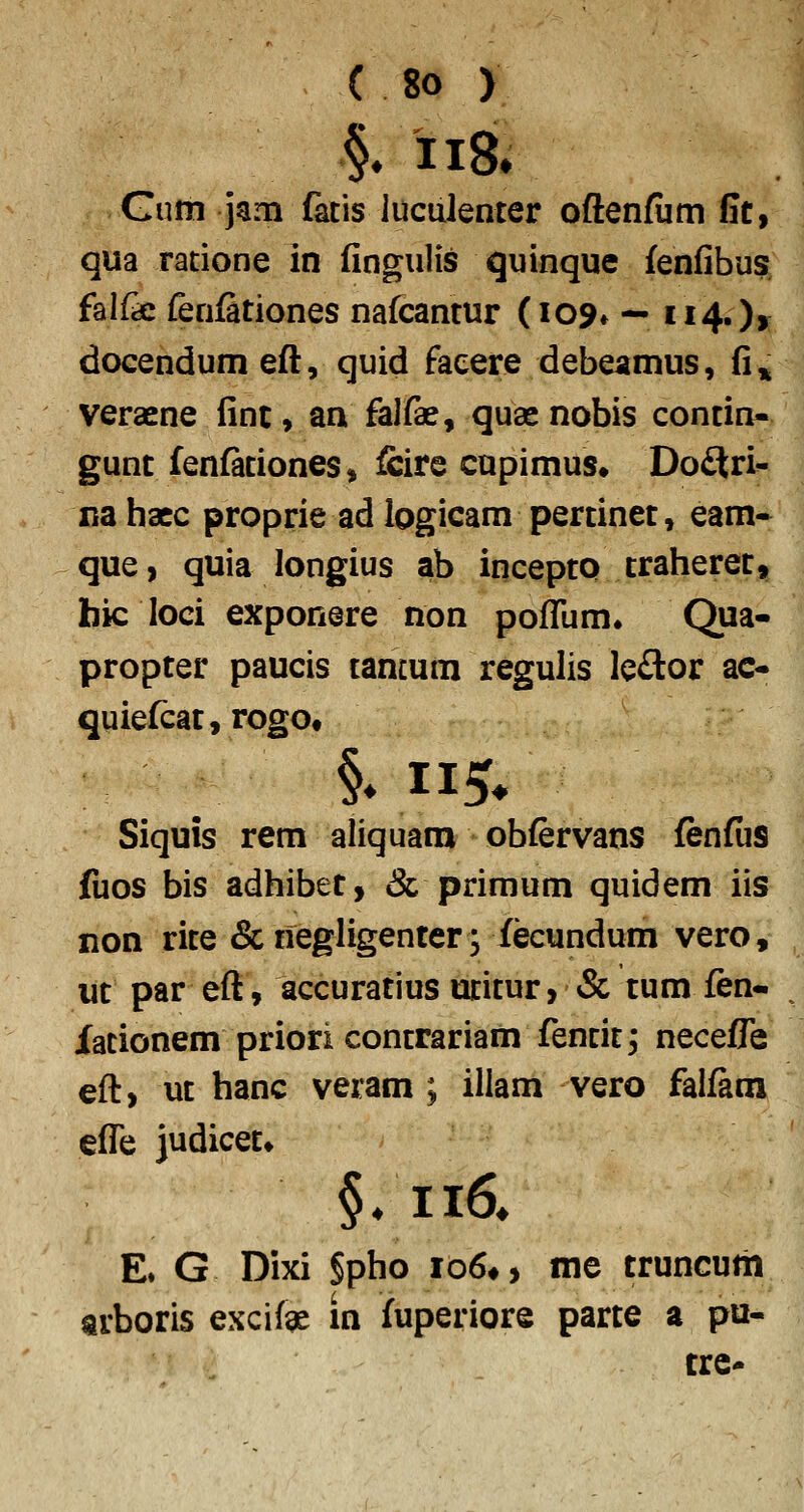 §. ii8. Gum jam fatis iuculenter oftenfiim Gtf qua ratione in fingulis quinque fenfibusj' falfe fenfationes nafcantur (109» — ii4.)> docendum efli, quid faeere debeamus, fi» veraene fint, an falfae, quae nobis contin- gunt fenfationes, fcire cupimus» DodSri^ na hacc proprie ad iogicam pertinet, eam- que, quia longius ab inceptp traheret, bic loci exponere non poflTum. Qua- propter paucis tamum regulis Ie£tor ac- quiefcat^rogOt Siquis rem aliquara obfervans fenfus fuos bis adhibet, «Sc primum quidem iis non rite & negligenter; fecundum vero, ut par efl, accuratius utitur, & tum fen- Xationem priori contrariam fentit, neceffe eft, ut hanc veram ; illam vero falftm eflTe judicet» §/ii6^ E. G Dixi §pho io6*, me truncum arboris excifae in fuperiore parte a pu- trc-