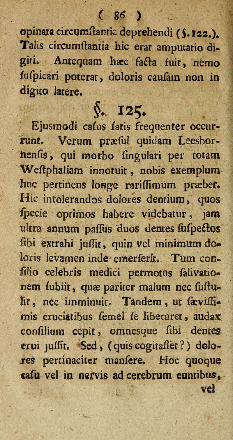 opinaxa circumftantk: deprehendi ($♦ 122.). Talis circumftantia hic erat amputatio di- giri» Antequam hasc fafta fuir, nemo fufpicari poterat, doloris caufam non in digito latere, Ejusmodi ca(us fatis frequenter occur- runt» Vetum praeful quidam Leesbor- iienfis, qui morbo fingulari per totam Weftphaliam innotuit, nobis exemplum huc pertinens loRge rariffimum praebet» Hic intolerandos dolores dentium, quos ipecie optimos habere videbatur, jara ultra annum pafliis duos dentes fufpedlos fibi extrahi jufiit, quin vel minimum do# loris levamen inde emerferit» Tum con- lilio celebris medici permottis falivatio- nem fubiit, quae pariter malum necfuftu* lit, nec imminuir* Tandem, ut feviffi- mis cruciaiibus femel fe liberaretj audax confilium cepit, omnesque fibi dentes crui juffit. 'Sed, (quiscogitafret?) dolo- jre^ pertinaciter manfere. Hoc quoque cafu vel in nervis ad cerebrum cuntibus» vel