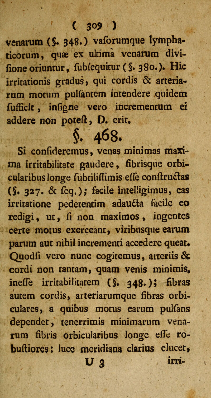 venarum (S* 348.) vaforumque lympha- ticorum, quae ex uldma venarum divi- fioneoriuntur» fub{equicur(§^ 38oO» Hic irricationis gradus, qui cordis & arteria- rum motum pulfancem incendere quidem fufficit, infigne vero incremencum ei addere non poteft, D* erit, §. 468* Si confideremus, venas minimas maxi- , ma irritabilitate gaudere, fibrisque orbi- , fularibuslonge fubciliffimis efle conftruflas (§♦ 327* & feq.); faciie intelligimus, eas irritatione pedetentim adau3a facile eo redigi, ut, fi non maximos, ingentes certe motus exerceant, viribusque earum parum aut nihil incrementi accedere queat« Quodfi vero nunc cogitemus, arteriis& > cordi non tantam, quam venis minimis, inefl^e irritabilicacem (§♦ 34805 fibras alucem cordis, arteriarumque fibras orbi- culares, a quibus motus earum pulfans dependet, tenerrimis minimarum vena- rum fibris orbicularibus longe eflTe ro- buftiores: luce meridiana clarius elucet» U 3 irri-