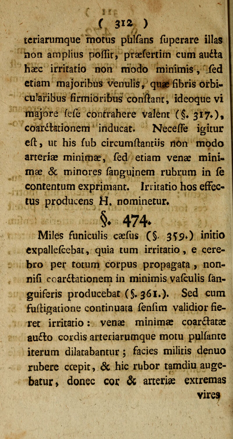 tcriarumque 'motus pulfans fuperare illas tion amplius poflir, praefertim cum audla haec irritatio non rnodo minimis, fed ctiam majoribus venulls, qti^fibris oirbi- culariBus firmibriBus cottftanc, ideoque vi majore fefe contrahere val^nt (§♦ 3170« coardtscionem inducat. Necefle icritur ed, ut his fub circumftantiis riOn modo arteriae minimae, fed etiam venae mini- mae & minores ianguinem rubrum in fe contentum exprimant. Irriiatio hos effec- tus producens H. nominetun §♦474* Miles funiculis caefus (§. 3?.90 initio cxpallefcebac, quia tum irritatio, e cere- bro per totum corpus propagata , non- nifi coardlationem in minimis vafculis fan- guiferis producebat (§.361.)» Sed cum fuftigatione continuata fenfim validior fie- ret irritacio: venae minimse coardlatae au£to cordis arteriarumque motu pulfante iterum dilatabantur, facies milicis denuo rubere ccepit, & hic rubor tamdiu auge- batur> donec coi: & arceriae extremas viresf