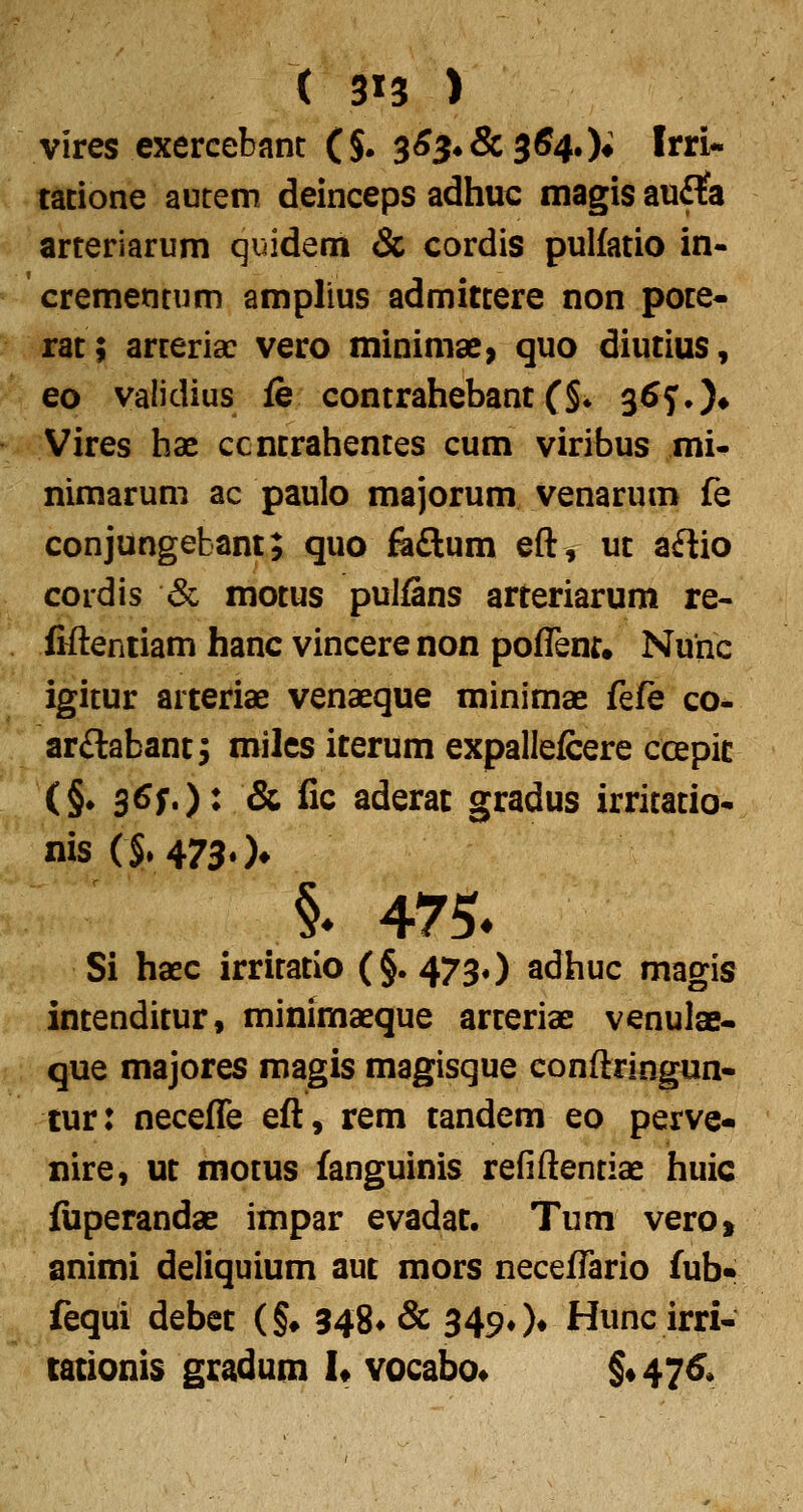 ( 3^3 ) vires exercebant ($. 3^34 & 364.)♦ Itri* tacione autem deinceps adhuc magis au£?a arteriarum quidem & cordis pulfatio in- crementum amplius admitcere non pote- rat; arteria: vero minimae^ quo diutius, eo validius fe contrahebant (§♦ 3^f.)» Vires hx ccncrahentes cum virifaus mi- nimarum ac paulo majorum venarum fe conjungebant; quo fe£lum eft, ut a£lio cordis <Sc motus pulfins arteriarum re- fifteniiam hanc vincerenon poffenr, Nunc igitur arteriae venaeque minimae {Qfe co- ar£labant^ milcs iterum expallefcere ccepic (§. 3^f')^ & fic aderat gradus irritatio-. nis(§. 4730* §^ 475. Si haec irritatio (§.473*) adhuc magis intenditur, minimaeque arteriae venulae- que majores magis magisque conftringun- tur: neceffe eft, rem tandem eo perve- nire, ut motus fanguinis refiftentiae huic fiiperandae impar evadat. Tum vero, animi deliquium aut mors neceffario fub» fequi debet (§♦ 348* & 349» )♦ Hunc irri- cationis gradum h vocabo^ §«47^*
