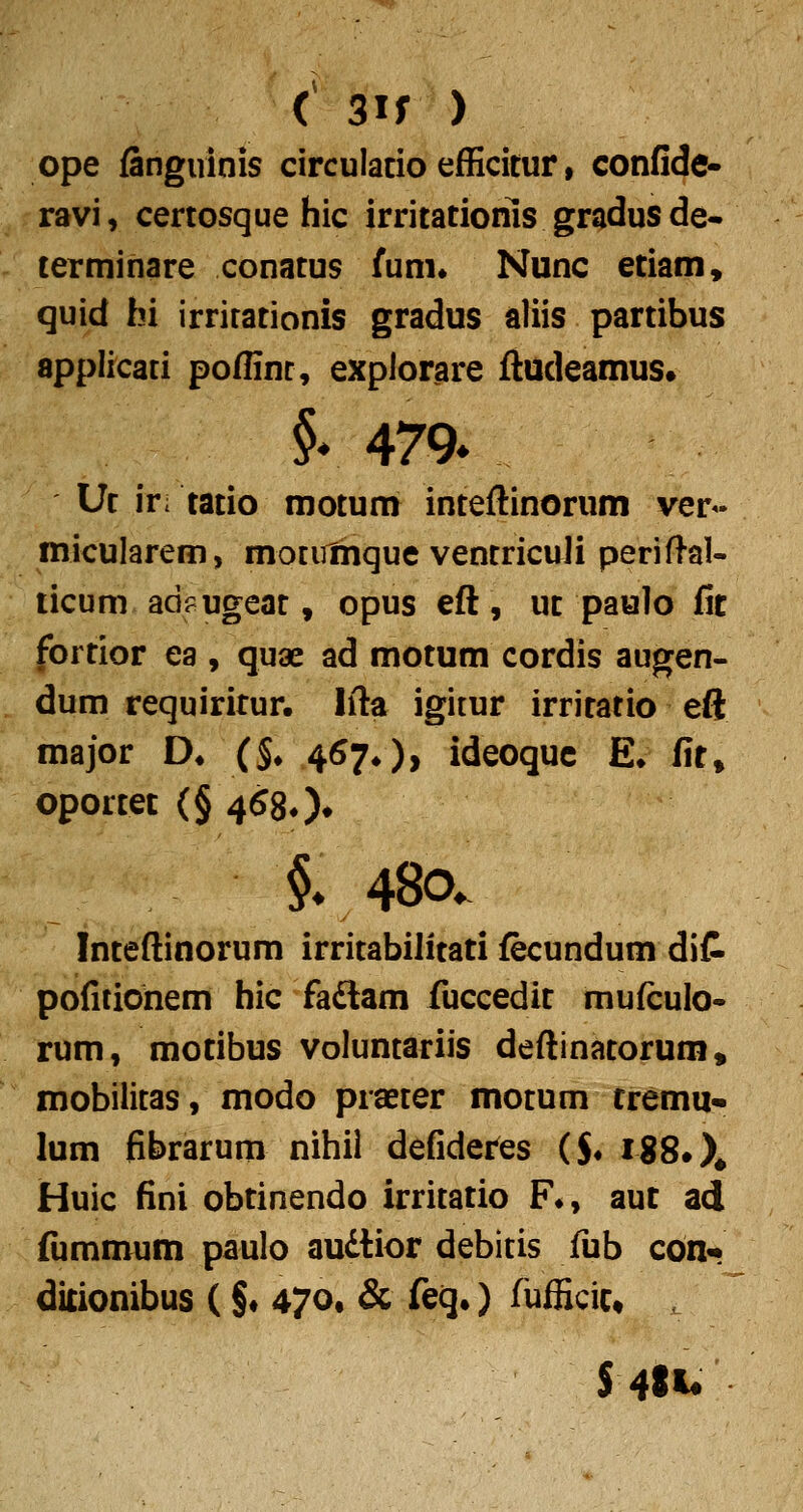 ope fanguinis circulacio efficitur, confide- ravi, certosque hic irriiatioms gradusde* terminare conatus fum* Nunc etiam, quid bi irrirationis gradus aliis partibus applicati poffinc, explorare ftudeamus» §r 479* Uf ki tatio motum inteftinorum ver« micularem, motiHhque ventriculi periftal- licum adf ugeat, opus eft, uc paulo lit fortior ea , quae ad motum cordis augen- dum requiritur. Ifta igitur irritatio eft major D* (§♦ 467^), ideoquc E* fit» oportec {§ 4580» §v48o. Inteftinorum irritabilitati fecundum dit pofitiohem hic faftam fiiccedit mufculo- rum, motibus voluntariis deftinatorum, mobilitas, modo praeter motum tremu* lum fibrarum nihil defideres ($♦ I88.X Huic fini obtinendo irritatio F^, aut ad fijmmum paulo audtior debitis fub cOn* ditionibus (§♦ 470, & feq.) fufficic» S4«U
