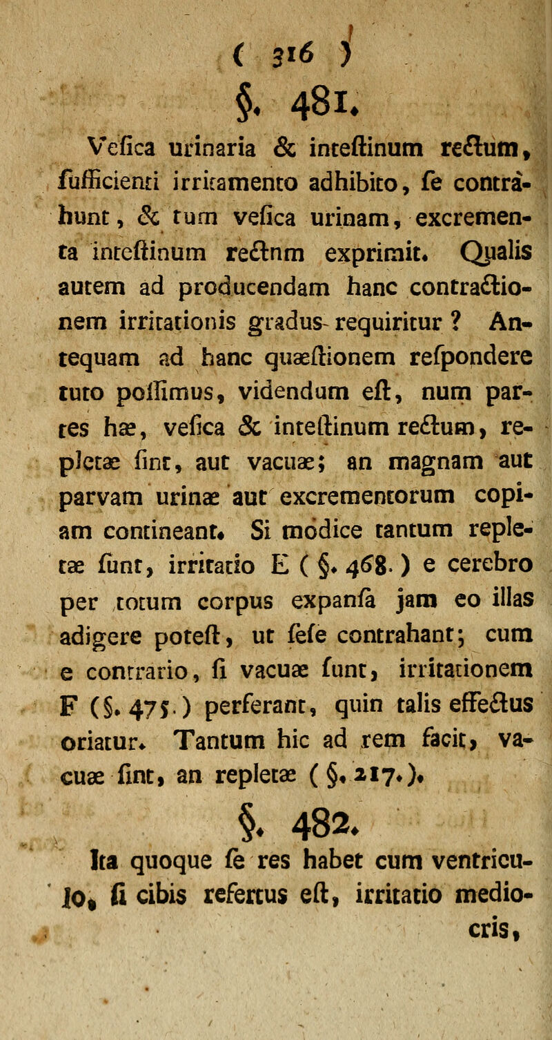 ( 3t6 i §. 481. Vefica urinaria & inceftinutn reflunit fufBcienti irricamento adhibico, fe contra- hunt, & tum vefica urinam, excremen- ta inteftinum reftnm exprimit, Qjialis aucem ad producendam hanc contra£lio- nem irricationis giadus- requiricur ? An- tequam ad hanc quaeftionem refpondere tuco pollimus, videndum eft, nuni par- tes hse, vefica & inceftinum reftum, re- plccae finc, aut vacuae; an magnam aut parvam urinae aut excremencorum copi- am concineant* Si modice cancum reple- tae funt, irritacio E ( §♦ 46^, ) e cerebro per totum corpus expanft jam eo illas adigere poteft, ut fefe contrahant; cum e conrrario, fi vacuae funt, irritationem F (§»475) perferant, quin talis efFeftus oriacur* Tancum hic ad rem facic, va- cuae finc, an replecae (§^217*)* §♦ 482. Ica quoque fe res habet cum ventricu- jOt fi cibis refercus eft, irritatio medio- cris,