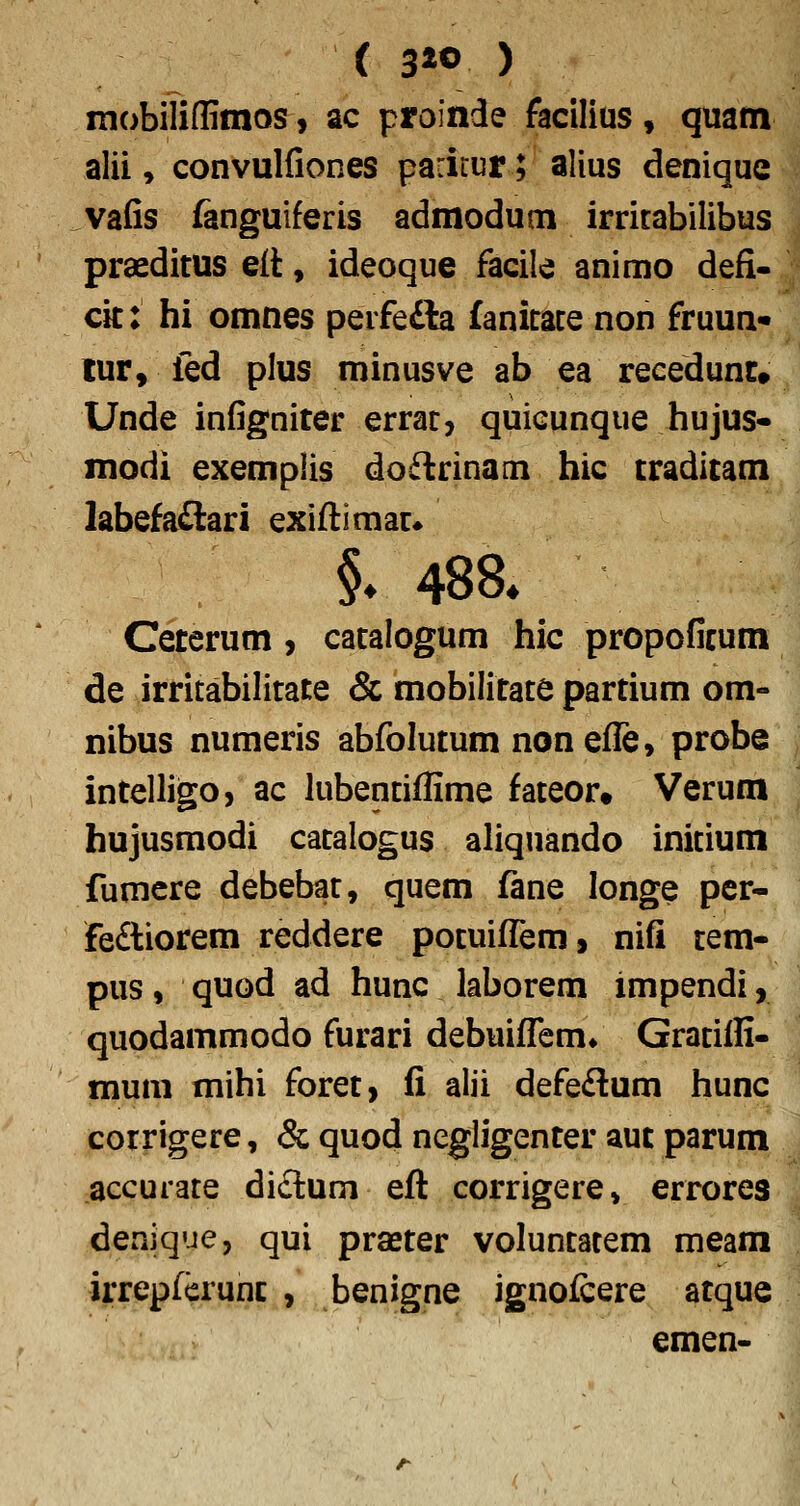 ( 3« ) mobiliffimos, ac proinde facilius, quam alii, convulfiones parirur; alius denique vafis fanguiferis admodum irritabilibus praeditus e(t, ideoque facile animo defi- cit: hi omnes perfe£la fanitace non fruun- tur, fed plus minusve ab ea recedunr» Unde infigniter errat, quicunque hujus- modi exemplis doflrinam hic craditam labefa£lari exiftimac» §- 488» Ceterum, catalogum hic propoficum de irritabilitate & mobilitate partium om- nibus numeris abfolutum nonefle, probe intelligo, ac lubentiffime fateor* Verum hujusraodi catalogus aliquando inicium fumere debebat, quem fane longe pcr- fe£tiorem reddere potuifl^em, nifi tem- pus, quod ad hunc laborem impendi, quodammodo furari debuifTem» Gratiffi- mum mihi foret, fi alii defedum hunc corrigere, & quod negligenter aut parum accurate di£tuni efl corrigere, errores denique, qui praster voluntatem meam irrepferunc , benigne ignofcere atque emen-