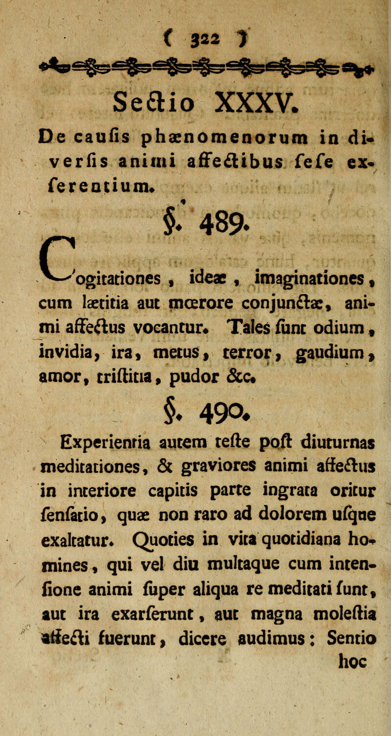 Seaio XXXV. De caufis phaenomenorum in di* verfis animi afFedibus fefe ex* fereotium* c i 489. 'ogicadones , ideac , imaginationes t cum laecitia auc moerore conjun£lac, ani^ mi afFe^us vocancur« Tales fiinc odium , invidia y ira» mecus» cerror > gaudium > amor, crifticia, pudor &c« i 490* Experienria aucem ceAe poft diucurnas meditationes, & graviores animi affeftus in inceriore capitis parce ingrata oritur fenfatioi quae non raro ad dolorem ufqae exaltatur» Quoties in vita quotidiana ho-^ mines, qui vel diu mulcaque cum incen- fione animi fiiper aliqua remedicacifunc, auc ira exarferunt, auc magna moleftia itfeAi fuerunc > dicere audimus: Sencio hoc