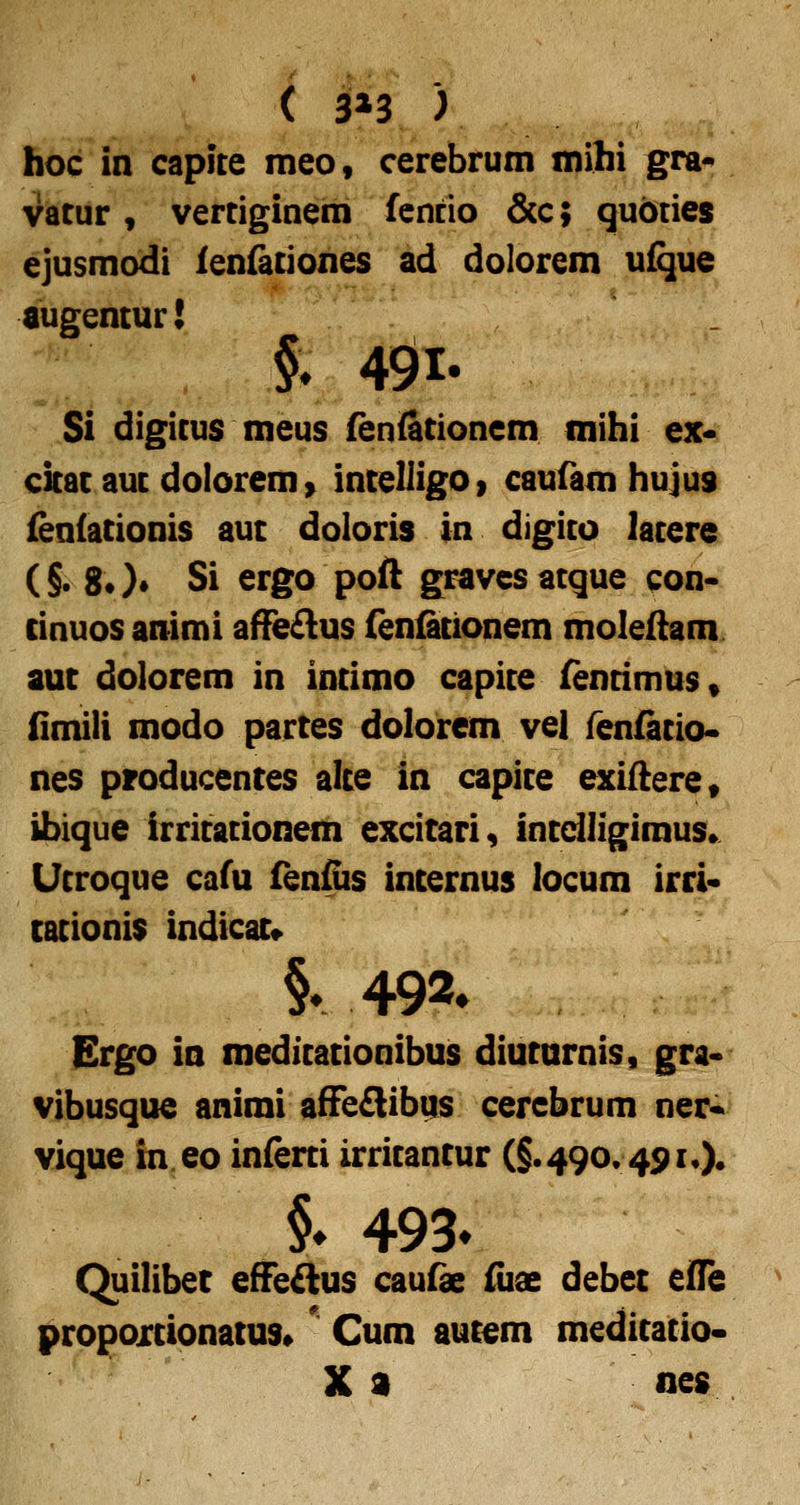 ( 3»3 ) hoc in capite meo, cerebrum mihi gra- vatur , vertiginem fcnrio &c; quoties ejusmodi ienfationes ad dolorem uique augentur! Si digitus meus fenfationem mihi ex« ckat aut dolorem» inteliigOf caufam hujus fen{ationis aut doloris in digito latere (§. 8*)* Si ergo poft gravesatque con- cinuosanimi aflfe^lus fenficionem moleftam auc dolorem in intimo capite (entimus, (imili modo partes dolorem vel fenfatio* nes producentes alte in capite exifterCt ibique irritationeih excicari, intdligimus* Utroque cafu fenfiis incernus locum irri« cationis indicac» §r 492» Ergo in meditationibus diucurnis, gra- vibusque animi afFe£lib(|s cerebrum ner« vique in eo infeni irritantur (§.490.491,). §♦ 493* Quilibec effeAus caufae iiiae debec eiOfe propoxcionacus» ^ Cum aucem medicatio- X a nc$