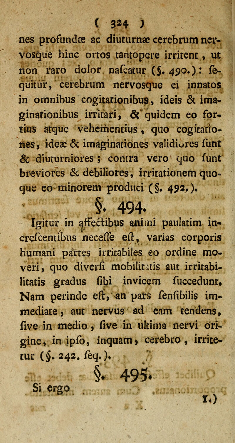 nes prpfunclae ac diuturnae cerebrum nev* Vbsaue hinc ortos taritopere irritent, ut rion raro dolor nafcatur {§• 49O4): fe- quitur, cerebrum nervosque ei innatos in omnibus cogitationibus, ideis & ima- ginationibus irritari, &'quidem eo fpr- tius atque vehementius, quo cogitatio- lies, ideai & imaginatibnes validiores funt & diuturniores ; contra vero quo funt breviores &debiIiores, irritationem quo- que co minorem produci (§• 4920» §♦494* Igitur in afFeftibys aninni paulatim in- crefceniibus neceffe eft, varias corporis humani partes irritabiles eo ordine mo- veri, quo diverfi mobilitatis aut irritabi- litatis gradus fibi invicem fuccedunt* Nam perinde eflt,^n pats fenfibilis im- mediate, aut nervus ad eam tendens, five in medio, five in ulcima nervi bri- gincv in ipfo, inquam, cerebro, irrite- tur {^^2^2, feqO* ? §♦495» Si ergo