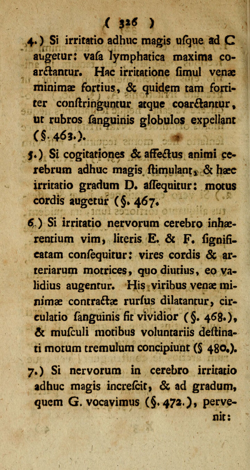 (p^ ) 4*) Si irritatio adhuc magis ufque ad C augetur: va& lymphatica maxima co- arftancur. Hac irricatione fimul venae minimae fortius, & quidem tam forti- ter conftringutitur acque cparflantur, ut rubros fanguinis globulos expellant S*) Si cogitationes &, afFe£lus animi ce- rebrum adhuc magis ftiinulanti & haec irritatio gradum D» aflequitur: motus cordis augctuf (§• 467* 6,.) Si irritatio nervorum cerebro inhac- rentium vim» literis E* & F« fignifi. eatam confequitur: vires cordis & ar- teriarum motrices» quodiutius» eo va« lidius augentur* His viribus venae mi- nimae contraAae rurfus dilatancur> cir- culacio fanguinis fic vividior (§• 4580« & mufculi mocibus voluncariis deflina- ti mocum cremulum concipiunt (§ 480«). 7O Si nervorum in cerebro irricacio adhuc magis increfciti & ad gradum, qucm G^vocavimus (§.472)» perve- nic: