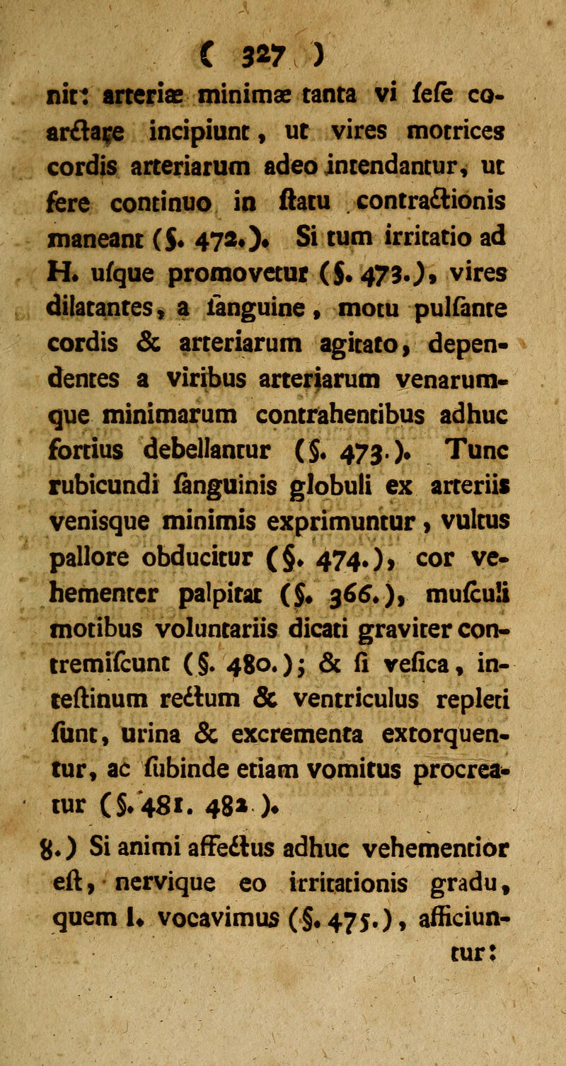 ( 3^7 ) nict arreriae minimae tanta vi fe(e co- ar£la;e incipiunt, ut vires motrices cordis arteriarum adeo intendancur, ut fere continuo in ftatu contraftionis maneant ($• 472#)» Si tum irritatio ad H* ufque promovetur ($• 4730» vires dilatantes, a fanguine» mocu pulfante cordis & arteriarum agitato» depen* dentes a viribus arterfarum venarum- que minimarum contrahentibus adhuc fortius debellantur (§• 473. )• Tunc rubicundi fanguinis globuli ex arteriis venisque minimis exprimuntur 9 vultus pallore obducitur (§• 474.)) cor ve» faementer palpitat ($• 366* )y mufcuS motibus voluntariis dicati graviter con« tremifcunt (§. 480.); & fl vefica, in- ceftinum redum Sc ventriculus repleti funt» urina & excrementa extorquen« tur, ac fubinde etiam vomitus procrea- tur (§/481. 48» )♦ 8*) Si animi affedlus adhuc vehemencior eft 9 ncrvique eo irritationis gradu, quem K vocavimus (§#475.)» afficiun- tur:
