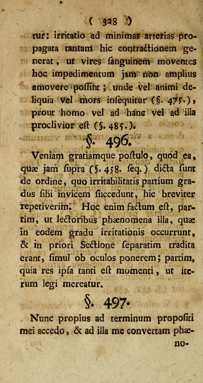 ( 3^8 )) tur: irritatio ad minimas anerias pro- pagata tantanS hic coiitradHonem ge- nerat, ut vires finguitlerri movemes hoc impedimentum jatti iWyn amplius amovere «pofliht; und^ vel animi de- liquia Vel mors infequitdr <§. 47r*) > prout homo vel ad hahc vel ad illa proclivior eft ( §♦ 48 f ♦ )♦ §; 496» Veniam gratiamque poftulp, qupd -ea, quae jam fiipra ($♦ 458. feq.) didla funt de ordine, quo irritabilitatis partium gra- dus fibi ihvicem fuccedunt, hic breviter Tepetiverihii Hoc enimfactum eft, par- tim, ut le£toribuis phaenomena illa, quae in eodem gradu irritationis occurrunr, & in priori Seftione feparatim tradita erant, fimul ob oculos ponerem; partim, quia res ipfa tanti eft raomenti, uc ite- rurn legi mereatur. §♦ 497- Nunc propius ad terminum propofici mei accedo, & ad illa me convertam phae- no-