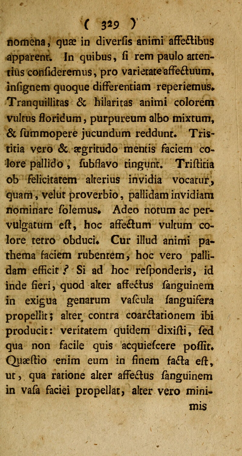 ( 5^9 y ifiomena, quae in diverfis anitni afFeflibus apparenrl In quibus, fi rem paulo acten- tiiis confideremus» pro variecateafFeftuum, infignem quoque difFerentiam reperiemus» TranquiHitas & hilaritas animi colorem vultus floridum, purpureum albo mixtum, & fummopere jucundum reddunt* Tris- titia vero &, aegritudo memis faciem co- lorepallidb, fubflavo tingunt* Trifticia ob felicitatem alterius invidia vocafuf^ quani, velut proverbio, pallidam invidiam nominare folemus# Adeo notum ae per* vulgatum efl, hoc affeftum vulcum co- lore tetro obduci* Cur illud animi pa« thema faciem rubentem, hoc vero palli- dam efficit /* Si ad hoc refponderis, id inde fieri, tjuod alter affedtus ianguinem in exigua genarum vafcula fanguifera propellit 5 alter contra coarftationem ibi producit: veritatem quidem dixifli, fed qua non facile quis acquiefcere poflit» Qpaeftio enim eum in finem fafta eft, ut, qua ratione alter affedlus fanguinem in vafa faciei propellat, alter vero mini- mis