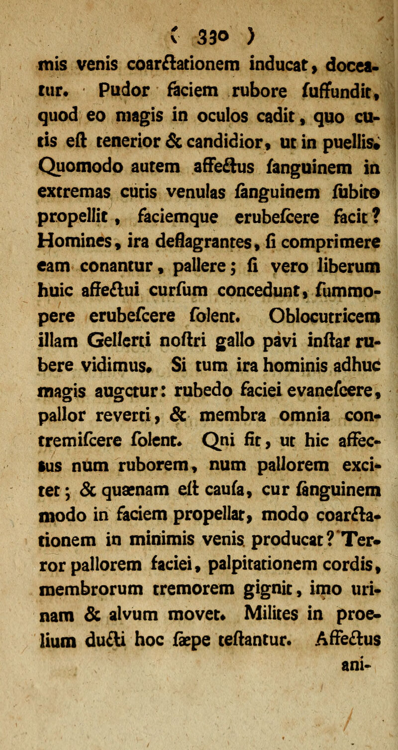 mis venis coar£{acionem inducat» docea- txiu Pudor ficiem rubore fuffundit, quod 60 magis in oculos cadit, quo cu- tis eft tenerior & candidior, ut in puellis; Quomodo autem afFeSus fanguinem in extremas cutis venulas fanguinem fubito propellit, faciemque erubefcere facit ? HomineSy ira deflagrantes, fi comprimere eam conantur, pallere; 6, vero liberum huic afie£lui curfum concedunt» fummo- pere erubefcere folent. Oblocutricem illam Gellerti noflri gallo pavi inftar ru- bere vidimus» Si tum ira hominis adhuc magis augctur: rubedo facieievanefcere, pallor reverti) & membra omnia con* tremifcere folent« Qni fit, ut hic affec- ius num ruborem, num pallorem exci^ tet; Sc quaenam e(i caufa, cur fanguinem modo in faciem propellati modo coar£la* rionem in minimis venis. producat?'Ter* rorpallorem faciei, palpitationemcordis, membrorum tremorem gignit, inio uri* nam & alvum movet* Milices in proe» lium du£U hoc fope teflantur. Affe£lus ani-