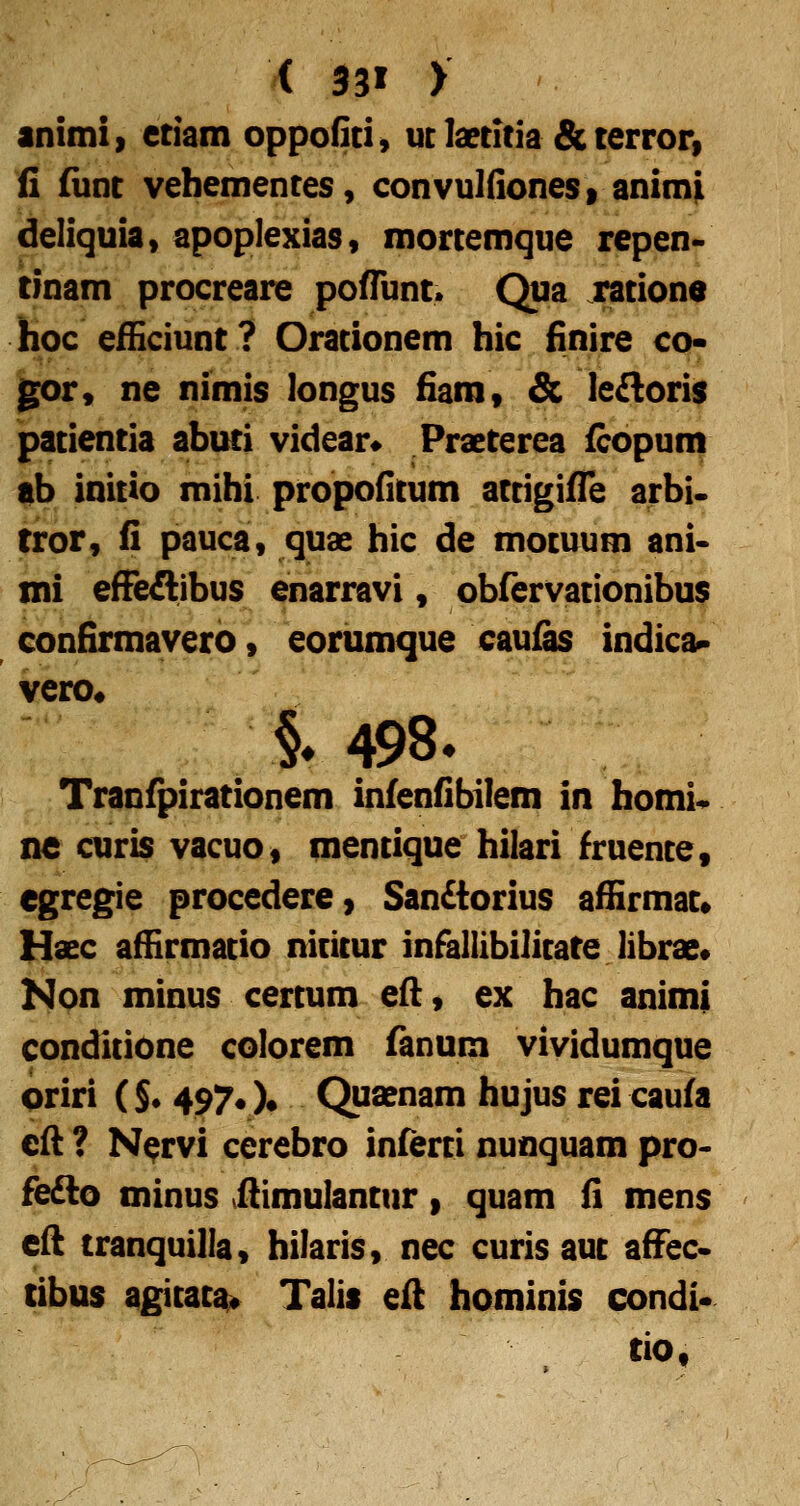 animii etiam oppofiti^ ut Istitia & terror» fi (iint vehementes, convulfiones» animji deliquia» apoplexias, mortemque repen- tinam procreare poffunt» Qua rationo hoc efEciunt? Orationem hic finire co* gor, ne nimis longus fiam, & ledloris patientia abuti videar* Praeterea fcopum ab initio mihi propofitum attigifTe arbi. tror, fi pauca, quae hic de motuum ani- mi efFeAibus enarravi, obfervationibus confirmavero» eorumque caufas indic^ vero^ i 498. Tranfpirationem infenfibilem in homi^ ne curis vacuo, mentique hilari fruente, egregie procedere, San£iorius afiirmat» Haec afHrmatio nititur infallibilitate librae* Non minus certum efl, ex hac animi conditione colorem fanum vividumque oriri ($• 497« )• Quaenam hujus rei caufa efl ? N^rvi cerebro inferti nunquam pro- fedto minus vftimulantur» quam fi mens efl tranquilla, hilaris, nec curis aut affec» tibus agitatai^ Talis efl hominis condi* tio,