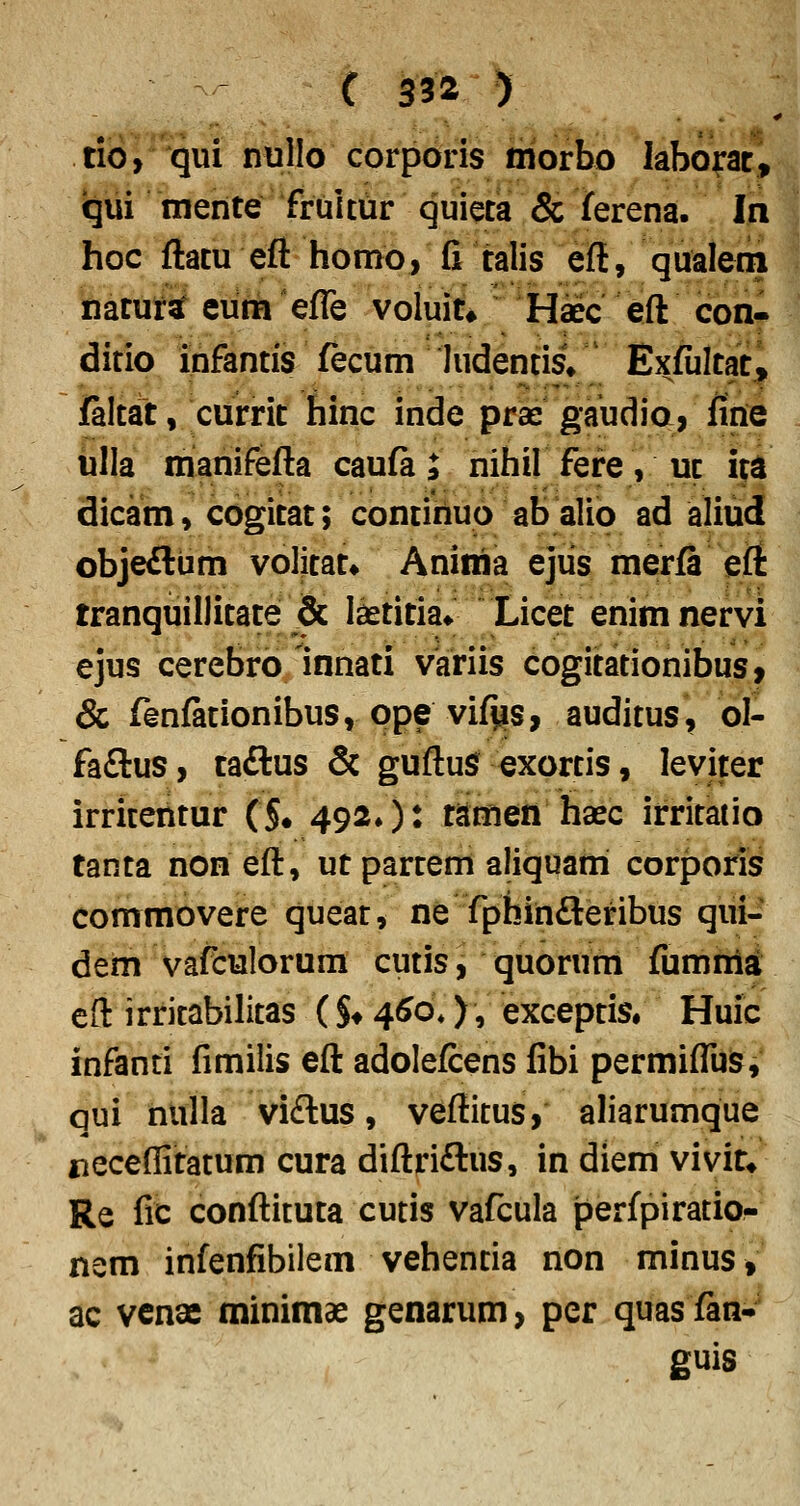 tio, qui nullo corporis morbo laborac, iqui merite frultur quieta & ferena. In hoc ftacu eft homo, fi talis eft, qualem naturiat eum efle voluit» Haec eft con- ditio infantis fecum hidentisV Exfultat, faltat, currit hinc inde pras gaudio, fiiie ulla manifefta caufa; nihil fefe, uc i|^ dicam, cogicat; concihuo ab alio ad aliud objeftum volicac» Anima ejiis merfa eii tranquillicace & lascicia» Licec enim nervi ejus cerebro innaci variis cogicacionibus, & fenfacionibus, ope vif^s, auditus, ol- faftus, caftus & guftuS^ exorcis, leviter irricericur (§• 492/)^ cjtmen haec irricatio tanca non eft, ucparcem aliquani corporis commovere quear, ne fphirifteribus qui- derii vafculorum cutis, quorum fumnia eft irritabilitas ( §♦ 4^o*), excepcis. Huic infanti fimilis eft adolefcens fibi permifliis, qui riulla vi£lus, veftitus, aliarumque jieceflicacum cura diftriftus, in diem vivit* Re fic conftituta cutis vafcula perfpiratio- nem infenfibilem vehentia non minus, ac vcnae minimae genarum, per quasfan- guis