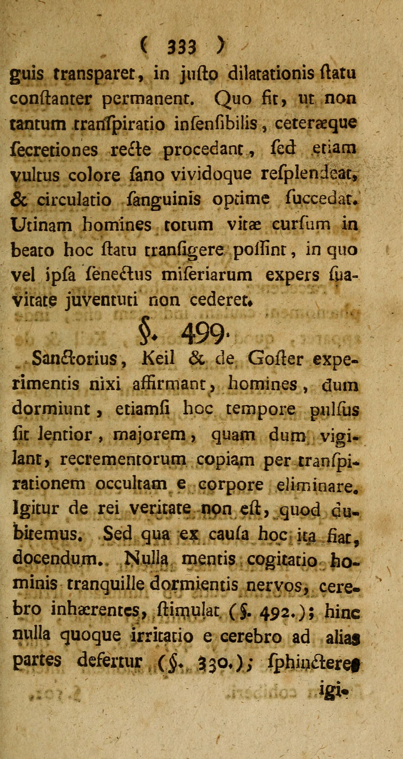 guis transparet, in jufto dilatationis ftatu conftanter permanent. Quo fit, ut non tantum tranfpiratio infenfibilis, ceteraeque fecretiones re£te procedant, fed eriam Yultus colore fano vividoque refplendeat, & circulatio fanguinis oprime fuccedat*^ Utinam homines totum vitae curfum in beato hoc ftatu tranfigere polfint, in quo vel ipfa (eneftus miferiarum expers fua- Vitate juventuti non cederet* §* 499- „. Saiifl-orius, Keil & de Gofter expe- rimentis nixi affirmanc, homines, dum dormiunt, etiamfi hoc tempore gulfus fit Jentior , majorem, quam dum vigi- lant, recrementorum copiam per iranfpi-. rationem occultam e corpore eliminare. Igitur de rei verit^te i>pn cft, quod du- bitemus, Sed qu^ «^ caufa hpc. ita fiat, dpcendum., ISuJJg; mentis cogitatio ho- minis tranquille dormientis neryps, cere» bro inhaerentcs, ftinjiulat. (J. 492.); hinc nulla quoque irritatio e cerebro ad alias partes defertur ^ X§.^ % 30^); fphii^fteret