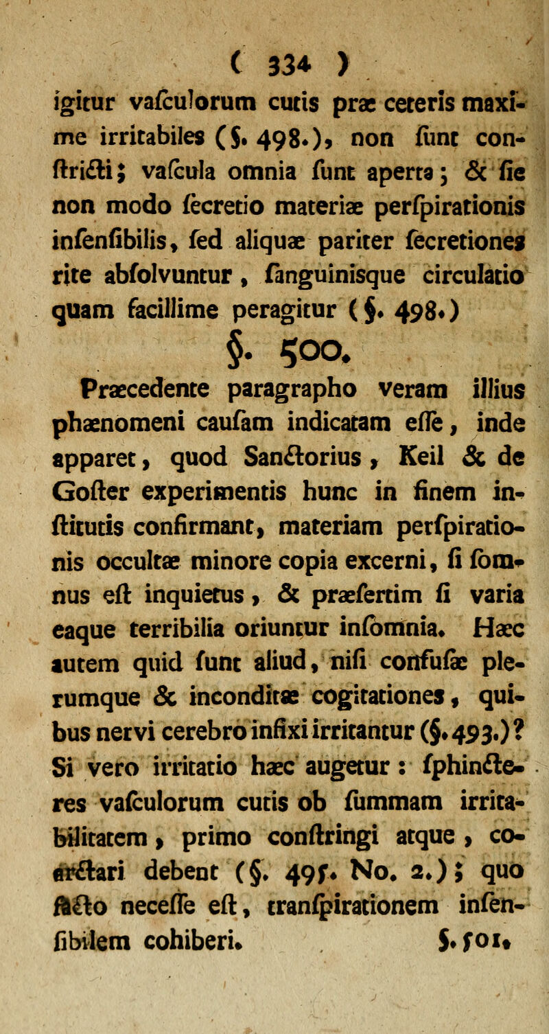 igicur vafculorum cucis prae ceteris tnaxi- me irricabiles ($• 498O9 non iiinc con-> ftrifti; vafcula omnia funt aperra; & fie non modo fecrecio materiae perfpirationis infenfibiliSf fed aliquae paricer fecreciones rice abfolvuncur» fanguinisque circulacia^ quam facillime peragicur ( $* 498«) §• 500^ Praecedence paragrapho veram illius phaenomeni caufam indicatam efle, inde apparet y quod SanAorius > Keil & de Gofter experimentis hunc in iinem in^ fiicutis coniirmant, materiam petfpirado- nis occultae minore copia excerni, fi fbm^ nus eft inquietus > & praefertim fi varia eaque terribilia oriuncur infbmnia* Haec autem quid funt aliud, nifi confu& ple« rumque & incondicas cogitationes, qui* bus netvi cerebroinfixiirritantur (§»493.)? Si vero irritatio haec augetur: fphinfle- res vafculorum cutis ob fiimmam irrita* bUitatem > primo conftringi atque > co- m^ari debent (§• 49^ No. 2O; quo fftOo necefie efl, tranfpirationem infen* fibvlem cohiberi» S*foit