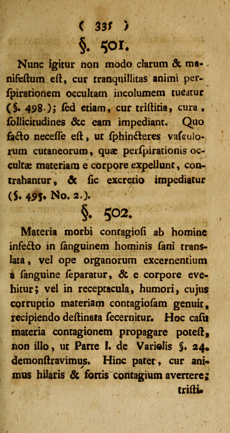 < 33r ) Nunc igitur iion modo clarum & ma* nifeAum eft, cur tranquillitas animi per- fpirationem occultam incolumem tueatur (S* 498 )i ied etiam, cur triftitia> cura » (bliicitudines Scc eam impediant* Quo Bl&o necefle eft, uc fphinfteres vafculo- tum cutaneorum, quae perfpirationis oc-* Gultae materiam e corpore expellunt, con« trahantur, & fic excretio impediatur ($♦ 4^» No* 20. Materia morbi contagiod ab homine infe£to in (anguinem hominis (ani trans- lata, vel ope organorum excernentium a (anguine feparatur, & e corpore eve« hitur; vel in recepracula, humori> cujus corruptio materiam contagiofam genuit, recipiendo deftinata fecernitur. Hoc cafli materia contagioncm propagare poteft, non iilo, ut Parte L de VariQlis $• 24» demonftravimu^» Hinc patet, cur ani« mus hilaris & fonis contagium avertere; triftin