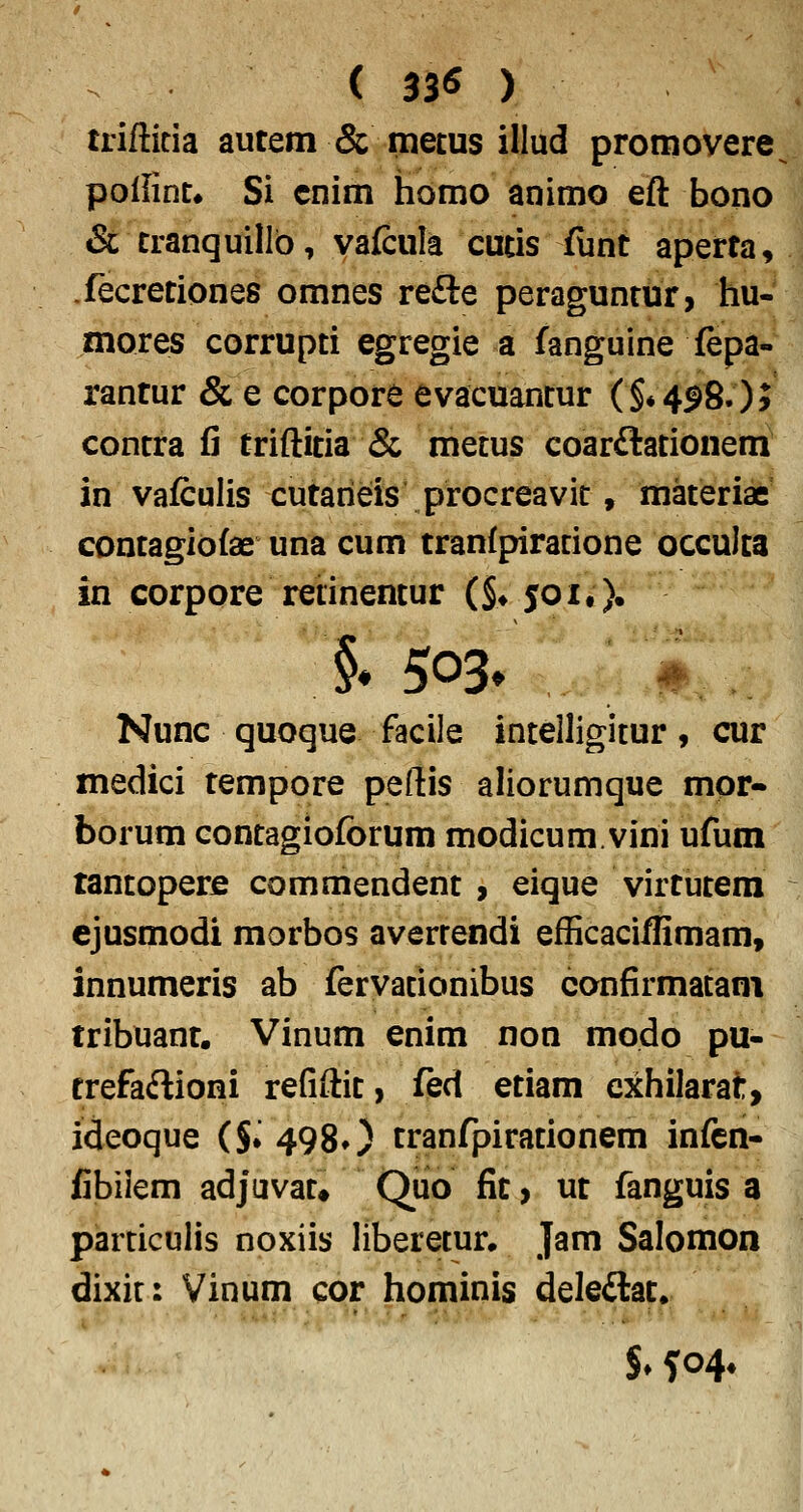 ( 33^ ) trifticia autem & metus illud promovere pollint* Si cnim homo animo eft bono & tranquillb, vafcula cutis fiint aperta, fecretiones omnes refte peraguntur, hu- mores corrupti egregie a fanguine fepa- rantur & e corpore evacuantur (§*4^80> contra fi triftitia & metus coarftationem in vafculis cutarieis procreavit, materiae contagiofae una cum tranfpiracione occulta in corpore retinentur (§♦ 50it). §# 503^ # Nunc quoque facile inteiligicur, cur medici tempore peftis aliorumque mor- borum contagiofbrum modicum.vini ufum tantopere commendent 9 eique virtutera ejusmodi morbos averrendi efficaciflimam, innumeris ab fervacionibus confirmacam tribuant. Vinum enim non modo pu- trefaftioni refiftit, fed etiam cxhilarat, ideoque ($. 498O tranfpirationem infcn- fibiiem adjuvat» Quo fit, ut fanguis a parciculis noxiis liberecur. Jam Salomon dixic: Vinum cor hominis deleftat. $♦504*