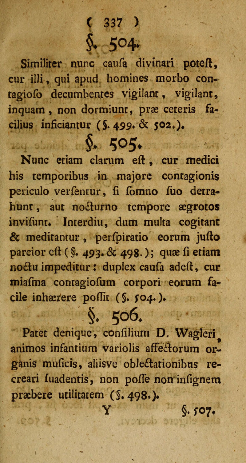 i 504» Similirer nunc caufa divinari pjOtcfl:, cur ilJi, qui apud. homines morbo con- tagiofo decumbentes vigilanr, vigilant, inquam , non dormiunt, pras ceteris fa- cilius inficiantur (S* 499*& 502*)• Nunc etiam clarum eft, cur medici his temporibus in majore contagionis periculo verfentur, fi fbmno fiio detra- hunr, aut nocturno tempore acgrotos invifunr* Inrerdiu, dum multa cogitant & meditanrur, peri]3iratio eorum jufto parcior eft (§• 493. & 4980? Q^^ fi etiam noftu impeditur: duplex caufa adeft, cur miafma contagiofum corpori eorum fa- cile inhaeifere poflit (§♦ fo^O» §» 506* Patet denique, confilium D/Wagleri animos infantium variolis afFeiTrorum or- ganis muficis, aliisve obledtationibas re- creari fuadentis, non pofTe non infignera praebere utilitatem (§»4980»