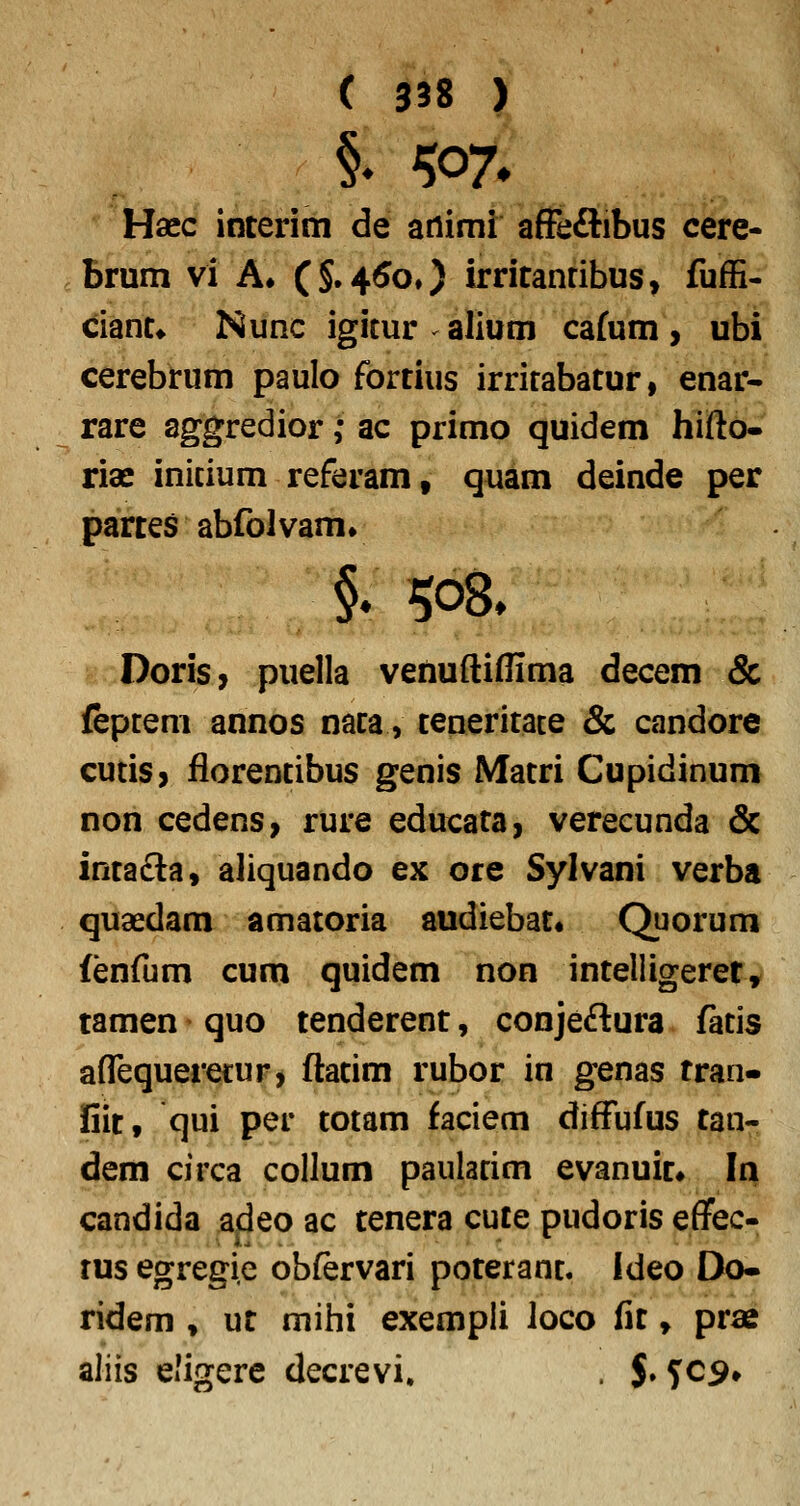 §♦ W» Haec interim de ariimi afFeftibus cere- brum vi A. C§.45o,) irritanribus, fufE- ciant* Nunc igitur alium cafum, ubi cerebrum paulo fortius irrirabatur, enar- rare aggredior; ac primo quidem hifto- riae inicium referam, quam deinde per partes abfolvamv DoriS} puella venuftiflima decem & feptem annos naca, teneritate & candore cutis, florentibus genis Matri Cupidinum non cedens, rure educata, verecunda & intafta, aliquando ex ore Sylvani verba quaedam amatoria audiebat* Quorum fenfum cum quidem non inteliigerer, tamen quo tenderent, conjeftura fatis affequeretur, ftatim rubor in genas tran- fiit, qui per totam faciem diffufus tan- dem circa collum paularim evanuic» In candida adeo ac tenera cute pudoris effec- rus egregie obfervari poteranc. ideo Do- ridem , ut mihi exempli loco fit, prae aliis eligere decrevi. . $. ^C9*