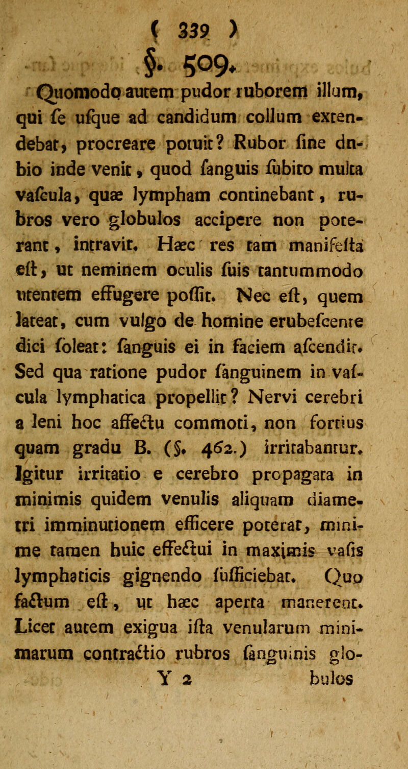 §. 509* Quoniodp aucem pudor ruborem illum, qui fe ufque ad candidum coUum exten- debar, procreare potuit? Rubor fine dn- bio inde venic» quod fanguis fubiro muita vafeula> quae lympham continebant, ru- bros vero globulos accipere non pote- ranc, intravir, Haec res tam manifelta elt, ut neminem oculis fuis tantummodo utencem efFugere poflit» Nec eft, quem feteat, cum vulgo de homine erubefcenre dici foleat: fanguis ei in faciem afcendir» Sed qua ratione pudor fanguinem in vaf- cula lymphatica propellic? Nervi cerebri a leni hoc aSieilu commoti, non fortius quam gradu B. (§• 4^2.) irritabancur* Igitur irritatio e cerebro propagaca in minimis quidem venulis aliquam diame- tri imminutionem efficere poterat, mini- me taraen buic effeftui in maximis vafis lymphaticis gignendo {iifficiebac^ Quo faftum eft, m haec aperta manercoc» Licec aucem exigua ifta venularum mini- marum conrradtio rufaros finguinis glo- Y 2 bulos