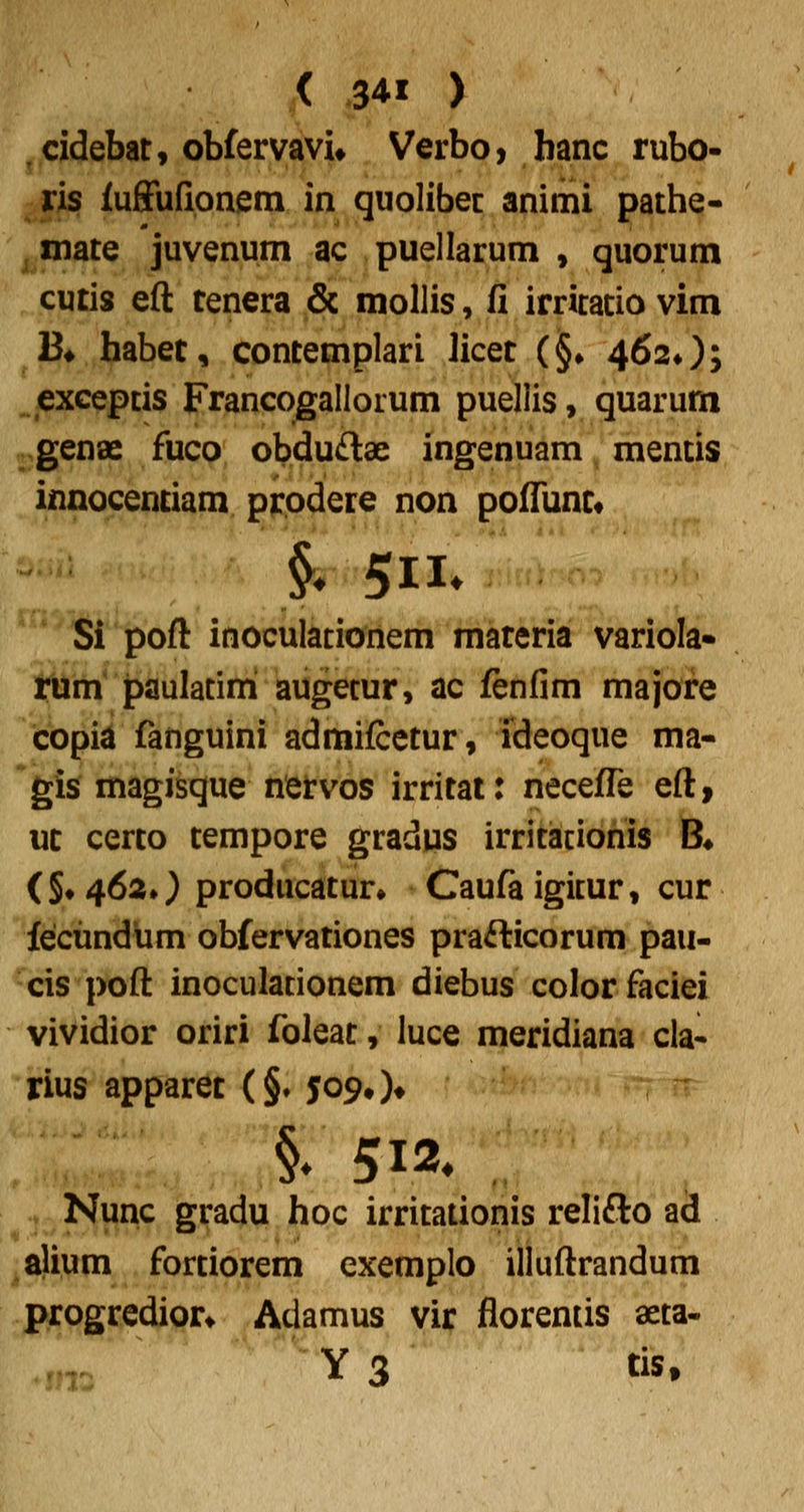 jjCidebat, obfervavu Verbo, banc rubo- ris iuffufipnem in quolibec animi pathe- ^inate juvenum ac puellarum , quorum cutis eft tenera & mollis, fi irritacio vim 13« habet, contemplari licet (§• 462*); ^iexcepcis Francogallorum puellis, quarum genae fuco obduftae ingenuam mentis innocentiam prodere non poflimt* Si poft inoculatio^iiem mareria variola* tilm' paulatini augecur, ac fenfim majore topia fanguini admifcctur, ideoque ma* *gis magisque netvos irritat: necefle eft, ut certo tempore gradus irritacionis B* (§♦4620 producatur» Caufaigicur, cur fecimdum obfervationes prafticorum pau- cis poft inoculationem diebus colorfaciei vividior oriri foleat, luce meridiana cla* rius apparet (§♦ 509#)* §» 512* .j^ Nunc gradu hoc irritationis relifto ad alium fortiorem exemplo illuftrandum progredion Adamus vir florends aeta- -n Y 3 tis.