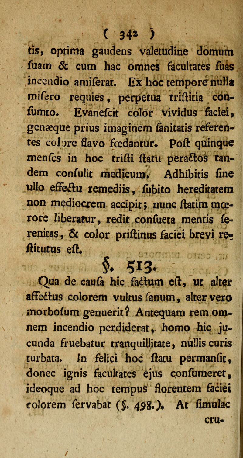 ( 34* ) tiSy optima gaudens valetudine domum fuam & cum hac omnes facultates fuas incendio amiferat. Ex hdc temporenuHa mifero requies, perpetua triftitia cbn- fumco» Evanefcit cblbr vividus feciei, genaeque prius imaginem finitatis referen-^ res colore flavo foedantur* Pofl: quinque menfes in hoc trifti ftatu peraftOS tan- dem confulit medicun» Adhibitis fine .UHo effeftu remediis, fubito hereditatem non medioqrem accipit; nunc ftatim mce- rore liberaeur, redit confueta mentis fe- renitas, & color priftinus faciei brevi re- fticutus eft» Qua de caufe hic fadlum eft, ut altqr affedtus colorem vultusfanum, altervero morbofum genuerit? Antequam rem om- nem incendio perdiderat^. homo hic Jm- cunda fruebatur tranquillitate, nuUiscuris turbata. In felici hoc ftatu permanfit» donec ignis facubates ejus confumeret, ideoque ad hoc tempus florentem faciei colorem fervabat (J. 4^S«)* At fimulac cru-