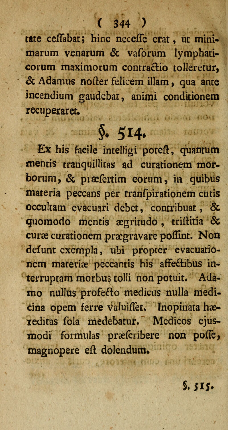 tate ceffabat; hinc neceffe erat» ut inini«. marum venarum & vaforum lymphati- corum maximorum concra£lio tollerettir, &Adamus nofter felicem illam, qua ante incendium gaudebat, animi condkionera recuperaret. §* 5i4» Ex his facile intelligi poteft, quantutn mentis tranquillitas ad curationem mor- borum, & prcefertim eorum, in quibus materia peccans per tranfpirationem cutis occultam evacuari debet, contribuat, & guomodo mentis segritudo, triftitja & curae curationem pracgravare poflint» Non defunt exempla, ubi propter evacuatio- nem matedae peccantis his affeftibus in- terruptam morbus tolli nonpotuit* Ada- mo nullus profefto medicus nulla medi- cina opem ferre Valuiffet^ Inopinata hae- teditas fola medebatur. ^ Medicos ejus- modi formulas praefcribere non poffe, magnopere eft dolendum*