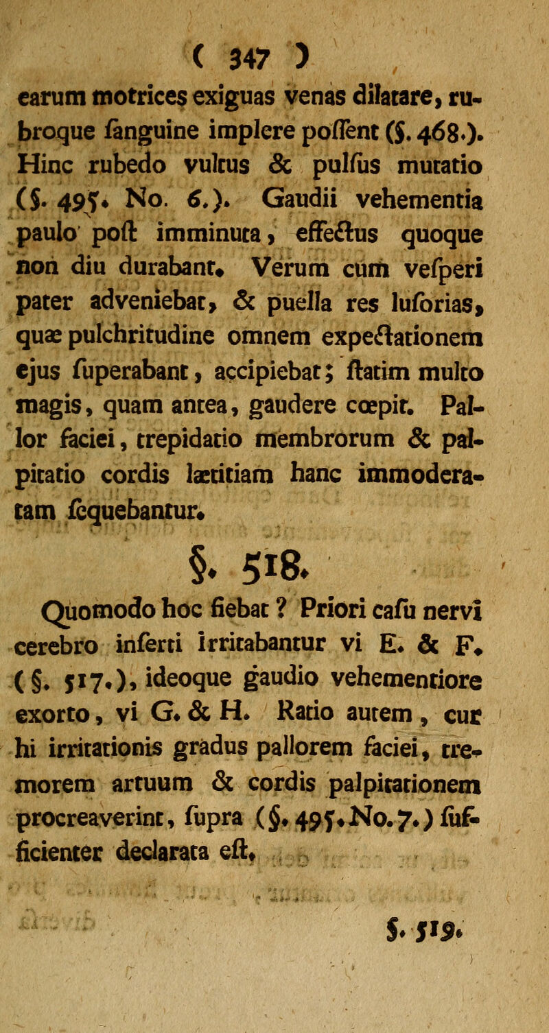 earum tnotrice^ exiguas venas dilatare, ru- broque fanguine implere poflent ($, 4680» Hinc rubedo vulcus & pulfiis mucatio ($• 49T* No. 6.). Gaudii vehementia paulo pofl: imminucai efFe£lus quoque noii diu durabant# Verum cuiti vefperi pacer adveniebac> & puella res luforiaSf quas pulchricudine omnem expeftacionem ejus ruperabam, accipiebac; ftacimmulco magis, quam ancea, gaudere coepir. Pal^ lor ^ciei, crepidacio membrorum & pd* picacio cordis iaeciciam hanc immodera* tam fequebantur* Quomodo hoc fiebac ? Priori cafu nervi cercbro inferti irricabancur vi £♦ & F* (§♦ 5I7*)» ideoque gaudio vehementiore exorto, vi G» & H. Racio aurem, cuc hi irricacionis gradus pallorem faciei, cre* morem arcuum &. cordis palpicacionem procreaverinc, fupra (§*495*No.7»)fii& ficienter declaraca efl;* $»5I5»