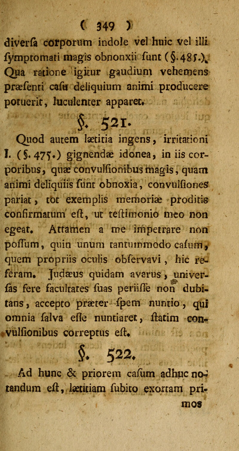 diverfa corporiim indole vel huic vel illi fymptomati magis obnonxii funt (§.48r.X Qua ratione igitur gaudiuni vebeoiens praefenti cafii deliquium animi producere potuerit, luculenter apparetr |; 521. Quod autem laetitia ingens, irritarioni !• (S*47T0 gignendae idonea, in iis cor- poribus, quae convulfiombus magis, quam animi deliquiis funt obnoxia, convulfiones pariat> tOt exemplis memoriae proditi^? confirmatum' eft, ut teftimonio meo non egeat, Attamen a me inipetrare non pofTum, quin unum tantummQdo cafunif' quem propriis oculis obfervavi, hic re- feram. Judaeus quidam avarus > univer- fis fere facultates fuas periifTe non dubi- tans, accepto prseter fpem nuntio, qui omnia falva efle nuntiaret, ftatim conr ♦vulfionibus correptus eft* §. 522« Ad hunc & priorem cafum adhpcno? tandum eft, isetitiam fubitpj^xortam pri- mo$