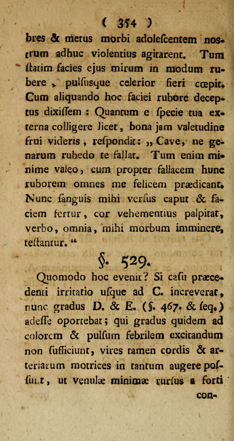 ( 314 ) bres & frierus tnorbi adolefcentem nos- trum adhuc violentius agitarent. Tura ftatim facies ejus mirum in modum tu- bere ^ pulfusque celerior fieri coepit» Cum aliquando hoc faciei rubore decep* tus dixiflem : Quantum e fpecie tua ex- terna coIJigere Jicer, bona jam valetudine frui videris, refpondit: „ Cave, ne ge«* narura rubedo te failat. Tum enim mi« nime vaieo, cum propter fallacem hunc ruhorem omnes me felicem praedicant* Nunc fanguis mihi verfus caput & fa^ ciem ferrur» cor vehementius palpitat, verbo, omnia, raihi morbum imminere, teltantur. '* §. 529, Quomodo hoc evenii? Si cafii praece- demi irritatio ufque ad C. increverat, nunc gradus D, & E. (J. 467* &feq») adefle oportebat; qui gradus quidem ad colorcm & pulfum febrilem excitandum non fufficiunt, vires tameh cordis & ar- teriaium motrices in tantum auger^pof- fuLt, ut venulas minimse vurius a forti con-»