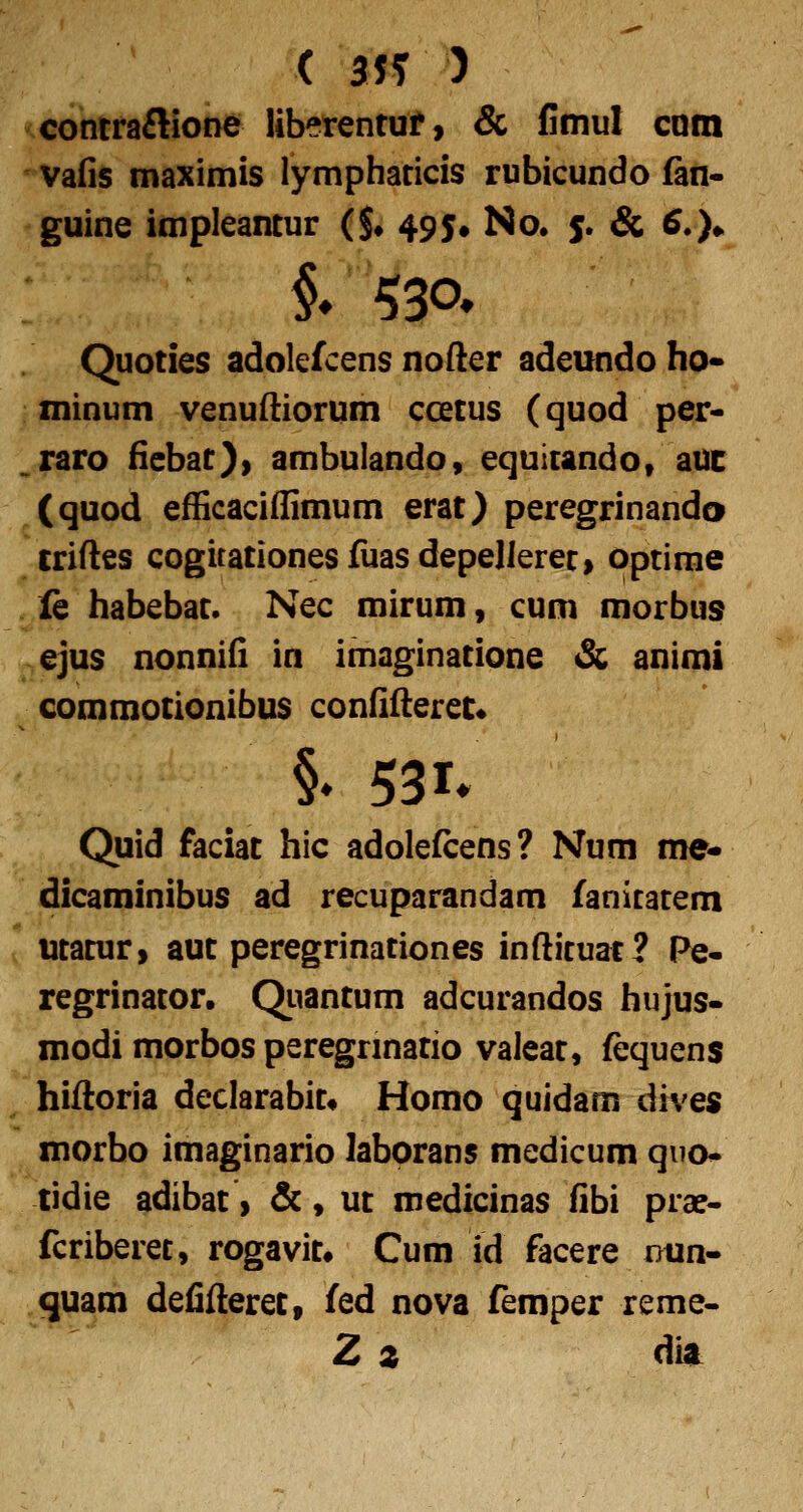 concraftioDe liberentuf, & flmul com vafis maximis lymphaticis rubicundo fan- guine impleantur ($* 495. No. 5. & 6.)^ Quoties adolefcens nofter adeundo ho- minum venuftiorum ccetus (quod per- .raro fiebat), ambulando, equicandot aut (quod efficaciffimum erat) peregrinando «riftes cogitationesfuasdepellerec, optirae le habebac. Nec mirum, cum morbus ^ejus nonnifi in imaginacione & animi commotionibus confifterec* §. 531* Quid faciat hic adolefcens? Num me- dicaminibus ad recuparandam fanicacem l ucacur, auc peregrinaciones infticuac? Pe- regrinacor, (^uancum adcurandos hujus- modi morbos peregrmacio valeac, fequens hiftoria declarabic« Homo quidam dives morbo imaginario laborans medicum quo- tidie adibac, &, uc medicinas fibi pra?- fcriberec, rogavic» Cum id facere i>un- quam defifterec, fed nova femper reme- Z z dit