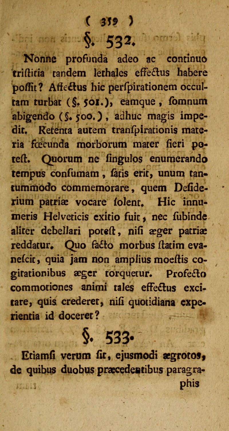 Nonne profunda adeo ac continuo triftitia tandem lethales efFe£lus habere poflit? Affeftus hic perfpirationem occul- tam turbat (§»5oi0> eamque, fbmnum abigendo (§♦ joo») ♦ adhuc magis impe- dit. Retenta autem tranfpiracionis mater ria fcecunda morborum mater fieri por teH;* Quorum ne fingulos enumerando tempus confumam, fatis erit> unum tan* tummbdo commemorare, quem Defidc' rium patriae vocare folent. Hic innu* meris Helveticis cxitio fuir > nec fubinde aliter debelJari pot«{l, nifi aeger patriae reddatur* Quo ^dto morbus flatim eva- nekit» quia jam non ampiius moeflis co- gitationibus aegcr torquecun Profefto commotiones animi tales efFe£lu$ excii- care, quis crederet, nifi quotidiana expe* rientia id doceret? §. 533« Ctiamfi verum fit, ejusmodi aegrotoSf de quibus duobus praecedeaiibus paragra- phis