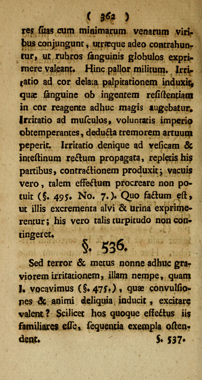 ( 3^ > res Cias cum minimai:um venarum viri- bus conjungunc» utrsBque adeo concrahun- tur» iii: rubros fanguinis globulos expri- fnere valeant* Hinc pallor militum» Irri^ (ario ad cor delaca palpitationem induxi^ quae gnguine ob ingentem refiftentiam in cor reagence adhuc magis lugebatur» Irritatio ad mufculos» voluntatis imperiQ obtemperantes, dedu^la tremorem artuunp peperit. Irritatio denique ad veiicam & inteftinum re£lum propagata, repletishi^ partibuSf contraftionem produxit; vacuis vero, talem efFeftum pfocreare non po- tuit (§♦ 49 5# No* 70» Quo faaum eft, ut illis excrementa alvi & urina exprime- rentur; his vero talis turpitudo noncon* cingeret» Sed terror & metus nonne adhuc grar vioremirritationem> illam nempe, quam 1« vocavimus (S#47rOf quae convulfio* nes & animi deliquia inducit, excitar^ valetit? Scilicec hos quoque efiedtus ii$ famiUaros elTe, fequencia exempla often- dent» S* S37^