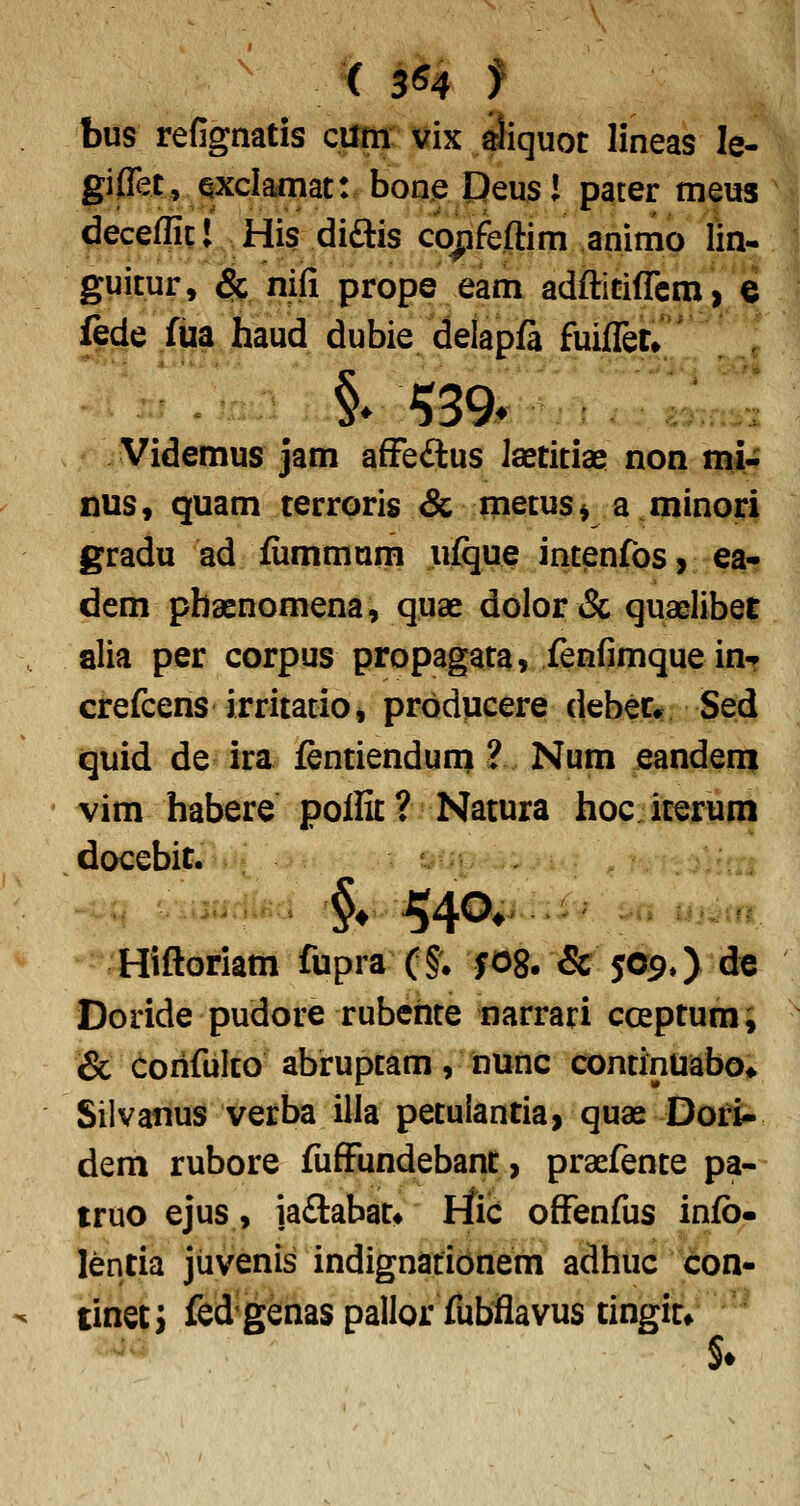  ( 3^4 f bus refignatis cum vix aliquot lineas le- giffet, qxclaniat: bone Oeusl pater meus decefficl His diftis co^feftim animo lin- guitur, $c nifi prope eam adfticiflrcm, e fede Xiia.^haud dubie delapfi fuifletr Videmus jam afFe<Sus Jsetitias non mi- nus, quam terroris & metus* a minori gradu ad fummuni ufijue intenfos, ea- dem pbaenomena, quae dolor ^Sc quaelibet alia per corpus propagata» XenfimqueinT crefcens irritatiOj prodvicere debec* Sed quid de ira fentienduni ? Num eandem vim habere polEt? Natura hoc iterum docebit. Hiftoriam fupra (§; fog. & J09,) de Doride pudore rubehte narrari coeptum, & coiifulco abruptam, nunc continuabo» Silvatius verba illa petulantia, quae Dori- dem rubore fufFundebant, prasfente pa- truo ejus, ia£labatt liic offenfus infb- lentia jiivenis indignatibnem adhuc con- tinetj fcd'genas pallor fubflavus tingitf