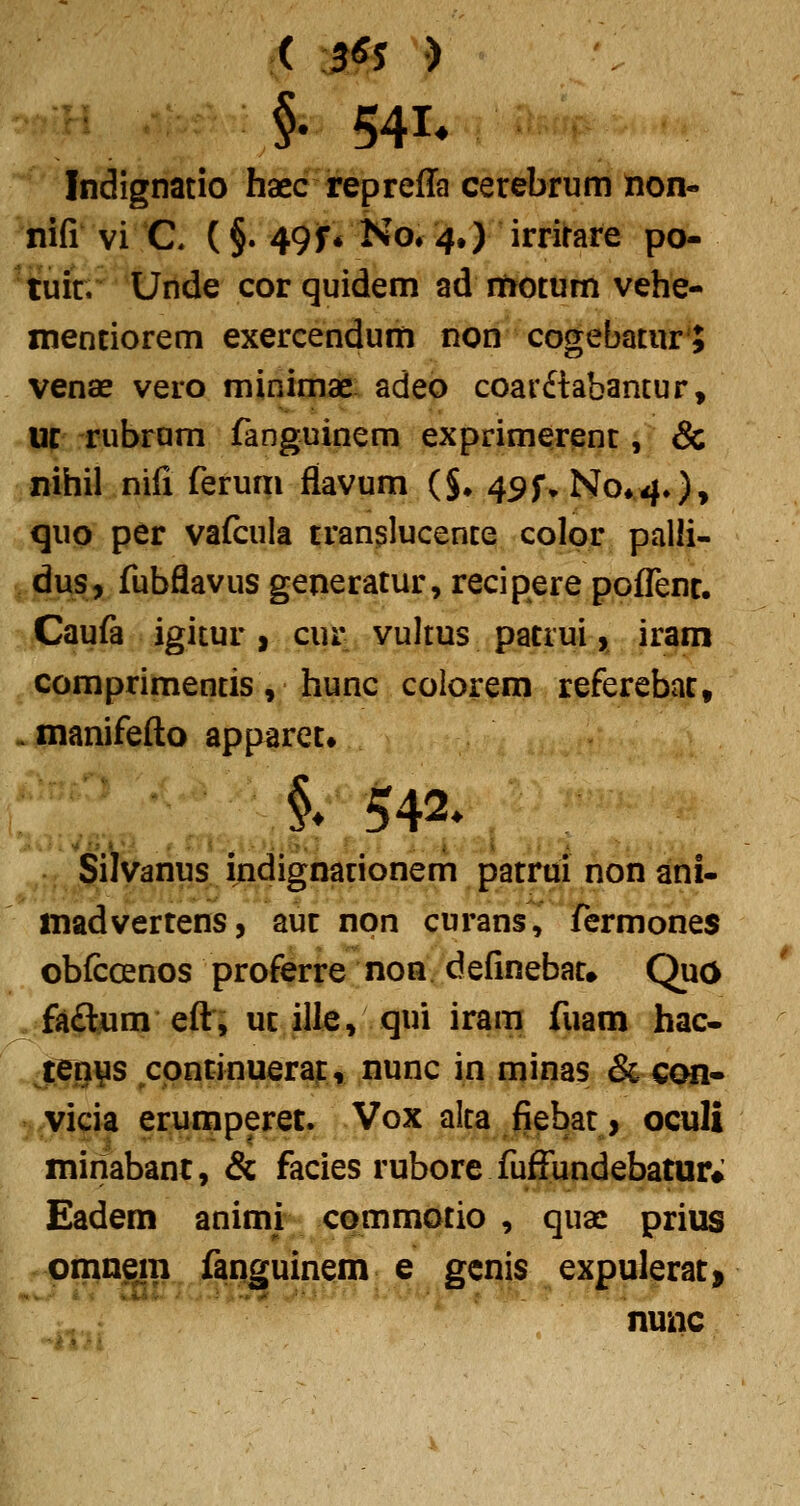 §• 541* Indignatio haec repreffa cerebrum non- ^hifi vi C (§. 49f* No# 4.) irrirare po- ' tuit. Unde cor quidem ad rtiotum vehe- xnentiorem exercendum non cogebatur J venas vero minimae adeo coar£labantur, 13C rubrum fanguinem exprimerent, & nihil nifi ferum flavum (J. 49f>No*4.)» quo per vafcula translucente color palli- , dus, fubflavus generatur, recipere poflenc. Caufa igitur, cur vultus patrui, iram comprimentis, hunc colorem referebac, ^manifefto apparet» §.542» Silvanus indignationem patrui non ani- inadvertens, auc npn curans, fermones obfccenos proferre non definebat. Quo ^*fsi£lum efri uc ille, qui iram fuam hac- tTnys cpncinuerai:, nunc in minas & con- vicia erumperec. Vox alta fiebat, oculi minabanc, & facies rubore fuffundebatur; Eadem animi commotio , quac prius omnem fanguinem e genis expuleraCi nunc