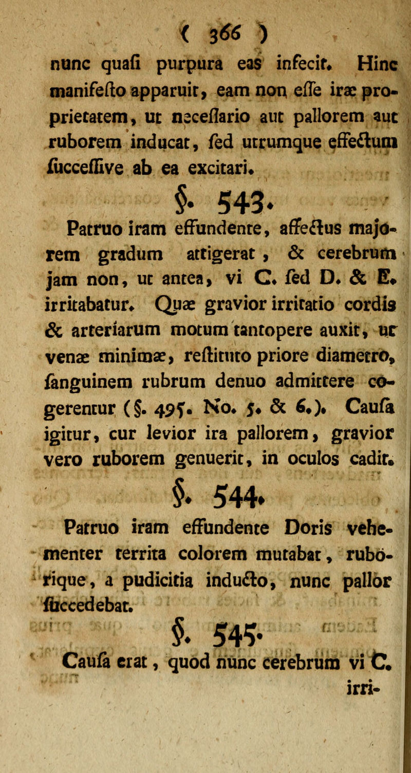 nunc quafi purpura eas infecir* Hinc manifedoapparuir) eam noui effe iracpro* prietatem» m neceflario auc pallorem auc ruborem inducac, fed ucrumque effefluni iiiccefEve ab ea excicari* §• 543» Pacnio iram effundence, affeflus majo* rem gradum actigerat , & cerebrum jam non, uc ancea» vi C* fed D« & E^ irritabatun Qpse gravior irrifacio cordis & arteriarum mocum tancopere auxic, ur venae minimae, reflicuco priore diamecro, fanguinem rubrum denuo admictere co- gerencur (§. 49^. Ko* 5# & ^O» Caufa igicur, cur levior ira palloremi gravior vero ruborem genueric, in oculos cadir» i 544» Patruo iram effundente Doris vehe- - menter territa colorem mutabat, rubo- ^'rique, a pudicitia indufto, nunc palloir ibccedebat. §* 545- Caufa erat, quod nunc cerebnim vi C« irri-