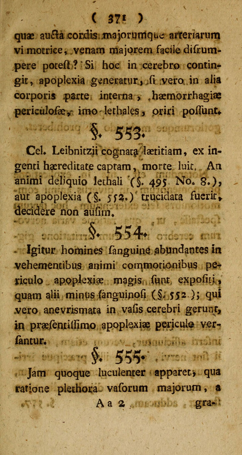 ( 37« ) qiiae aufla corjdis «tnajorgnlque arteriarunni vi motriee,.vi^nam majorem facile difrum- pere potefl? Si hoc in cerebro contin* git, apoplexia g<ineratur,vifi iveroi.in alia corporis .parte. interna > ,hasnH?rrhagiae perieuloikjr imoletbales, priri pofTunU CeU Leibnitzii cognacigi:^aetitiam, ex in- genci hacreditate caprara, morte luit,. An ianinii deliquio lethali Yi 495 Nb* §•), aut apbplexia (§. jfS^O^^cidata fucrit; Meciddre iabn kufml^' > Igi^ur homines fanguia^ jabtindantes in vehementibus animi commotLonibus p6? yiculo ap^piej^iae maglSn ftpt, expofiti,, quam aju minasfanguippfi (§;j552 )j qul ,Yero, anevrismata in vafis cerebri gerunr, iq pra^fenxilfinio apoplexiap g^icute vf r-? (antun . Jam quoque luculenter -apparet^ qua ratione plechora^ vaforum majorum, a Aa a , gra*»^